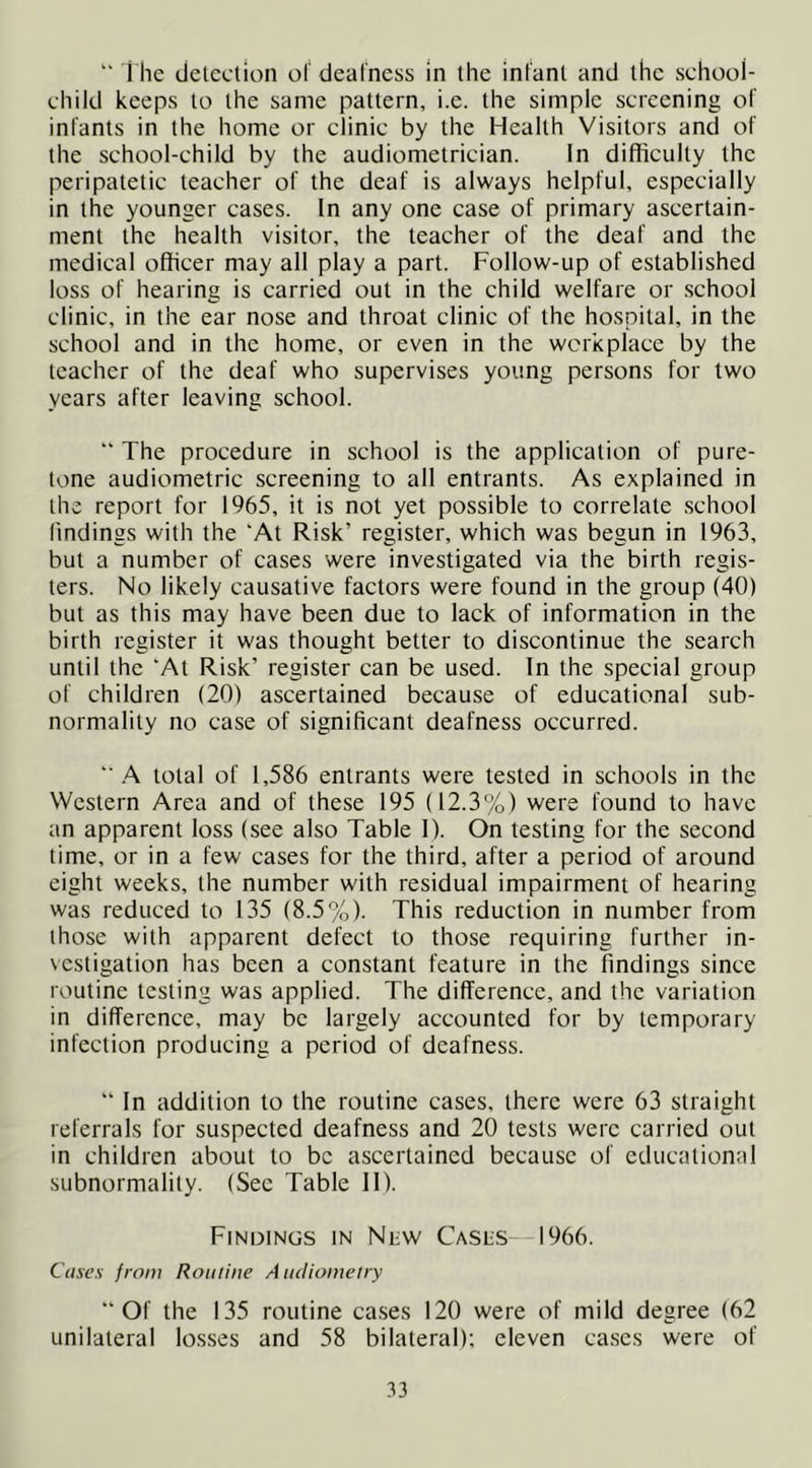 “ The detection of deafness in the infant and the school- child keeps to the same pattern, i.e. the simple screening of infants in the home or clinic by the Health Visitors and of the school-child by the audiometrician. In difficulty the peripatetic teacher of the deaf is always helpful, especially in the younger cases. In any one case of primary ascertain- ment the health visitor, the teacher of the deaf and the medical officer may all play a part. Follow-up of established loss of hearing is carried out in the child welfare or school clinic, in the ear nose and throat clinic of the hospital, in the school and in the home, or even in the workplace by the teacher of the deaf who supervises young persons for two years after leaving school.  The procedure in school is the application of pure- tone audiometric screening to all entrants. As explained in the report for 1965, it is not yet possible to correlate school findings with the 'At Risk’ register, which was begun in 1963, but a number of cases were investigated via the birth regis- ters. No likely causative factors were found in the group (40) but as this may have been due to lack of information in the birth register it was thought better to discontinue the search until the 'At Risk’ register can be used. In the special group of children (20) ascertained because of educational sub- normality no case of significant deafness occurred. '■.A total of 1,586 entrants were tested in schools in the Western Area and of these 195 (12.3%) were found to have an apparent loss (see also Table 1). On testing for the second time, or in a few cases for the third, after a period of around eight weeks, the number with residual impairment of hearing was reduced to 135 (8.5%). This reduction in number from those with apparent defect to those requiring further in- vestigation has been a constant feature in the findings since routine testing was applied. The difference, and the variation in difference, may be largely accounted for by temporary infection producing a period of deafness.  In addition to the routine cases, there were 63 straight referrals for suspected deafness and 20 tests were carried out in children about to be ascertained because of educational subnormality. (Sec Table II). Findings in Niiw Casus—1966. Cases from Routine Aiidioinelry “Of the 135 routine cases 120 were of mild degree (62 unilateral losses and 58 bilateral); eleven cases were of .^3