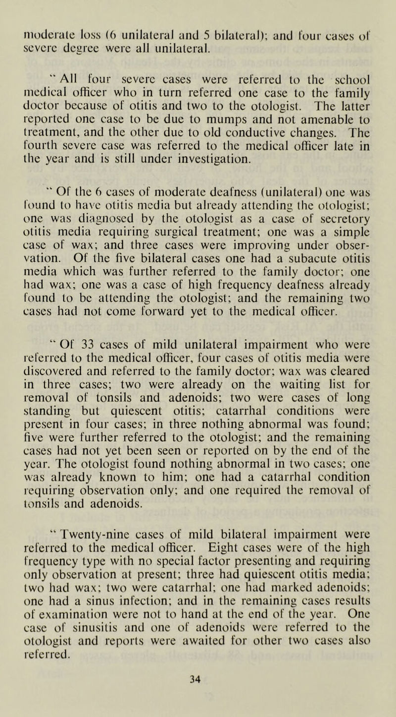 moderate loss (6 unilateral and 5 bilateral); and four cases of severe degree were all unilateral.  All four severe cases were referred to the school medical officer who in turn referred one case to the family doctor because of otitis and two to the otologist. The latter reported one case to be due to mumps and not amenable to treatment, and the other due to old conductive changes. The fourth severe case was referred to the medical officer late in the year and is still under investigation. “ Of the 6 cases of moderate deafness I unilateral) one was found to have otitis media but already attending the otologist; one was diagnosed by the otologist as a case of secretory otitis media requiring surgical treatment; one was a simple case of wax; and three cases were improving under obser- vation. Of the five bilateral cases one had a subacute otitis media which was further referred to the family doctor; one had wax; one was a case of high frequency deafness already found to be attending the otologist; and the remaining two cases had not come forward yet to the medical officer. “ Of 33 cases of mild unilateral impairment who were referred to the medical officer, four cases of otitis media were discovered and referred to the family doctor; wax was cleared in three cases; two were already on the waiting list for removal of tonsils and adenoids; two were cases of long standing but quiescent otitis; catarrhal conditions were present in four cases; in three nothing abnormal was found; five were further referred to the otologist; and the remaining cases had not yet been seen or reported on by the end of the year. The otologist found nothing abnormal in two cases; one was already known to him; one had a catarrhal condition requiring observation only; and one required the removal of tonsils and adenoids. “ Twenty-nine cases of mild bilateral impairment were referred to the medical officer. Eight cases were of the high frequency type with no special factor presenting and requiring only observation at present; three had quiescent otitis media; two had wax; two were catarrhal; one had marked adenoids; one had a sinus infection; and in the remaining cases results of examination were not to hand at the end of the year. One case of sinusitis and one of adenoids were referred to the otologist and reports were awaited for other two cases also referred.