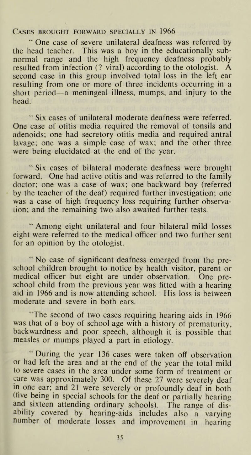 Cases brought forward specially in 1966 ” One case of severe unilateral deafness was referred by the head teacher. This was a boy in the educationally sub- normal range and the high frequency deafness probably resulted from infection (? viral) according to the otologist. A second case in this group involved total loss in the left ear resulting from one or more of three incidents occurring in a shoit period -a meningeal illness, mumps, and injury to the head.  Si.x cases of unilateral moderate deafness were referred. One case of otitis media required the removal of tonsils and adenoids; one had secretory otitis media and required antral lavage; one was a simple case of wax; and the other three were being elucidated at the end of the year. “ Six cases of bilateral moderate deafness were brought forward. One had active otitis and was referred to the family doctor; one was a case of wax; one backward boy (referred by the teacher of the deaf) required further investigation; one was a case of high frequency loss requiring further observa- tion; and the remaining two also awaited further tests. ■■ Among eight unilateral and four bilateral mild losses eight were referred to the medical officer and two further sent for an opinion by the otologist. “ No case of significant deafness emerged from the pre- school children brought to notice by health visitor, parent or medical officer but eight are under observation. One pre- school child from the previous year was fitted with a hearing aid in 1966 and is now attending school. His loss is between moderate and severe in both ears. “The second of two cases requiring hearing aids in 1966 was that of a boy of school age with a history of prematurity, backwardness and poor speech, although it is possible that measles or mumps played a part in etiology. “During the year 136 cases were taken off observation or had left the area and at the end of the year the total mild to severe cases in the area under some form of treatment or care was approximately 300. Of these 27 were severely deaf in one ear; and 21 were severely or profoundly deaf in both (five being in special schools for the deaf or partially hearing and sixteen attending ordinary schools). The range of dis- ability covered by hearing-aids includes also a varying number of moderate los.ses and improvement in hearing