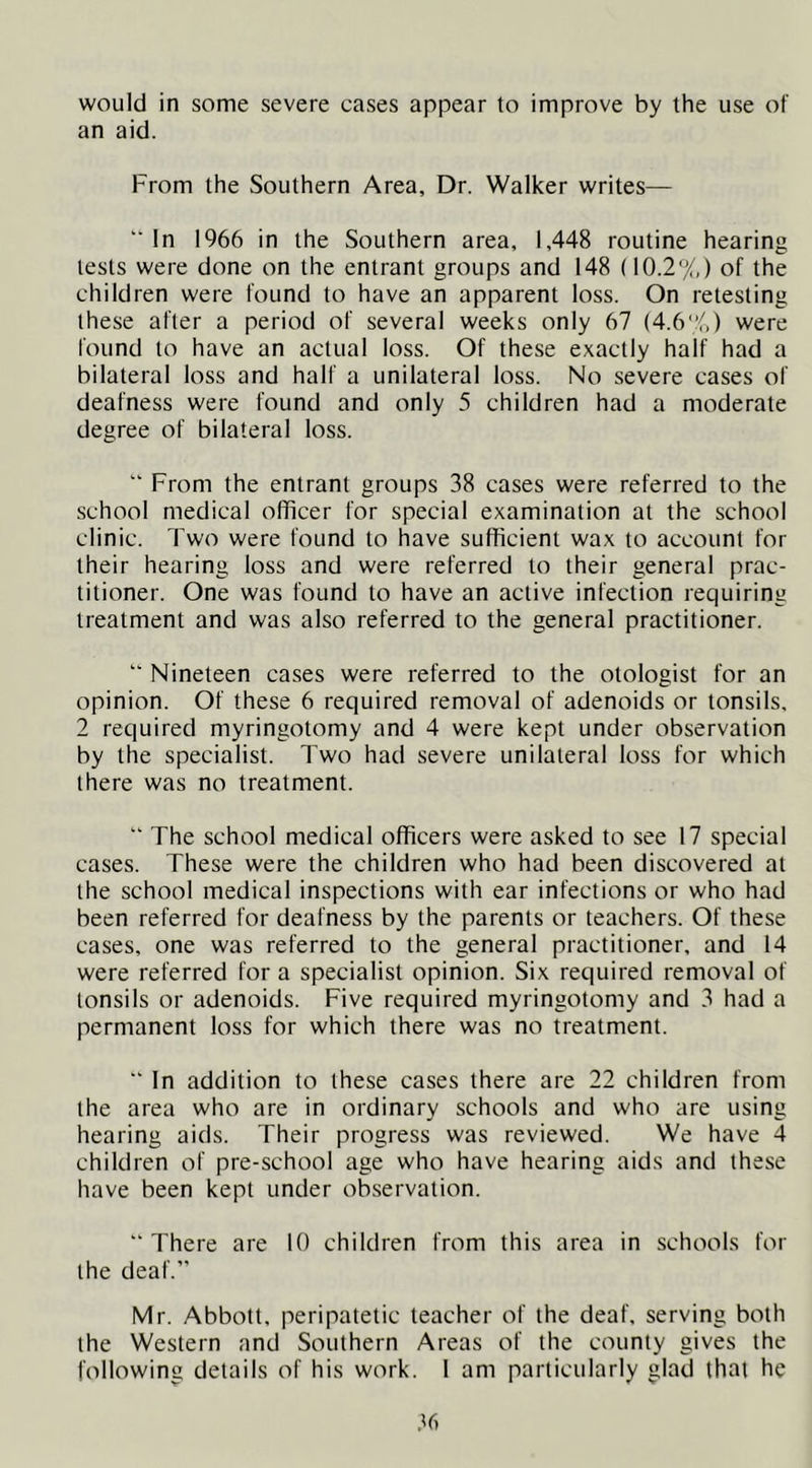 would in some severe cases appear to improve by the use of an aid. From the Southern Area, Dr. Walker writes— '■ In 1966 in the Southern area, 1,448 routine hearing tests were done on the entrant groups and 148 (10.2%) of the children were found to have an apparent loss. On retesting these after a period of several weeks only 67 (4.6%) were found to have an actual loss. Of these exactly half had a bilateral loss and half a unilateral loss. No severe cases of deafness were found and only 5 children had a moderate degree of bilateral loss. “ From the entrant groups 38 cases were referred to the school medical officer for special examination at the school clinic. Two were found to have sufficient wax to account for their hearing loss and were referred to their general prac- titioner. One was found to have an active infection requiring treatment and was also referred to the general practitioner. “ Nineteen cases were referred to the otologist for an opinion. Of these 6 required removal of adenoids or tonsils, 2 required myringotomy and 4 were kept under observation by the specialist. Two had severe unilateral loss for which there was no treatment. “ The school medical officers were asked to see 17 special cases. These were the children who had been discovered at the school medical inspections with ear infections or who had been referred for deafness by the parents or teachers. Of these cases, one was referred to the general practitioner, and 14 were referred for a specialist opinion. Six required removal of tonsils or adenoids. Five required myringotomy and 3 had a permanent loss for which there was no treatment. “ In addition to these cases there are 22 children from the area who are in ordinary schools and who are using hearing aids. Their progress was reviewed. We have 4 children of pre-school age who have hearing aids and these have been kept under observation. “There are 10 children from this area in schools for the deaf.” Mr. Abbott, peripatetic teacher of the deaf, serving both the Western and Southern Areas of the county gives the following details of his work. 1 am particularly glad that he •T)