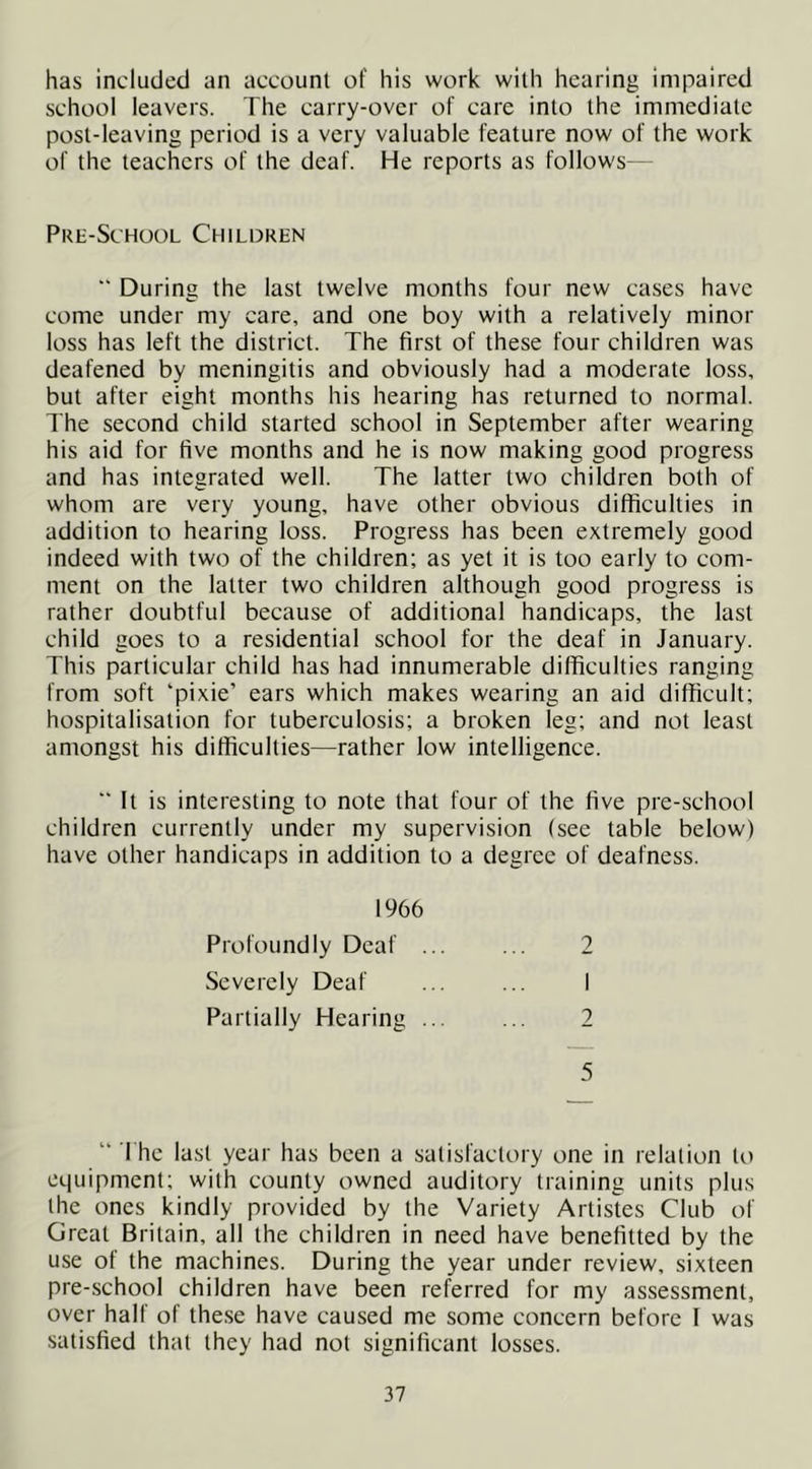 has included an account of his work with hearing impaired school leavers. The carry-over of care into the immediate post-leaving period is a very valuable feature now of the work of the teachers of the deaf. He reports as follows— Pre-School Children ■' During the last twelve months four new cases have come under my care, and one boy with a relatively minor loss has left the district. The first of these four children was deafened by meningitis and obviously had a moderate loss, but after eight months his hearing has returned to normal. The second child started school in September after wearing his aid for five months and he is now making good progress and has integrated well. The latter two children both of whom are very young, have other obvious difficulties in addition to hearing loss. Progress has been extremely good indeed with two of the children; as yet it is too early to com- ment on the latter two children although good progress is rather doubtful because of additional handicaps, the last child goes to a residential school for the deaf in January. This particular child has had innumerable diflficulties ranging from soft ‘pixie’ ears which makes wearing an aid difficult; hospitalisation for tuberculosis; a broken leg; and not least amongst his difficulties—rather low intelligence. “It is interesting to note that four of the five pre-school children currently under my supervision (see table below) have other handicaps in addition to a degree of deafness. 1966 Profoundly Deaf ... ... 2 Severely Deaf ... ... I Partially Hearing 2 5 “ The last year has been a satisfactory one in relation to equipment; with county owned auditory training units plus the ones kindly provided by the Variety Artistes Club of Great Britain, all the children in need have benefitted by the use of the machines. During the year under review, sixteen pre-school children have been referred for my assessment, over half of these have caused me some concern before I was satisfied that they had not significant losses.