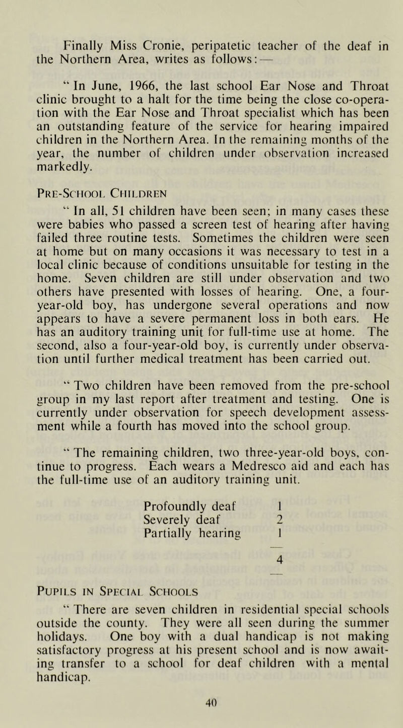 Finally Miss Cronie, peripatetic teacher of the deaf in the Northern Area, writes as follows: — “ In June, 1966, the last school Ear Nose and Throat clinic brought to a halt for the time being the close co-opera- tion with the Ear Nose and Throat specialist which has been an outstanding feature of the service for hearing impaired children in the Northern Area. In the remaining months of the year, the number of children under observation increa.sed markedly. PRE-Sc tiooi. Children “ In all, 51 children have been seen; in many cases these were babies who passed a screen test of hearing after having failed three routine tests. Sometimes the children were seen at home but on many occasions it was necessary to test in a local clinic because of conditions unsuitable for testing in the home. Seven children are still under observation and tw'o others have presented with losses of hearing. One, a four- year-old boy, has undergone several operations and now appears to have a severe permanent loss in both ears. He has an auditory training unit for full-time use at home. The second, also a four-year-old boy, is currently under observa- tion until further medical treatment has been carried out. “ Two children have been removed from the pre-school group in my last report after treatment and testing. One is currently under observation for speech development assess- ment while a fourth has moved into the school group. “ The remaining children, two three-year-old boys, con- tinue to progress. Each wears a Medresco aid and each has the full-time use of an auditory training unit. Profoundly deaf 1 Severely deaf 2 Partially hearing I 4 Pupils in Special Schools “ There are seven children in residential special schools outside the county. They were all seen during the summer holidays. One boy with a dual handicap is not making satisfactory progress at his present school and is now await- ing transfer to a school for deaf children with a mental handicap.