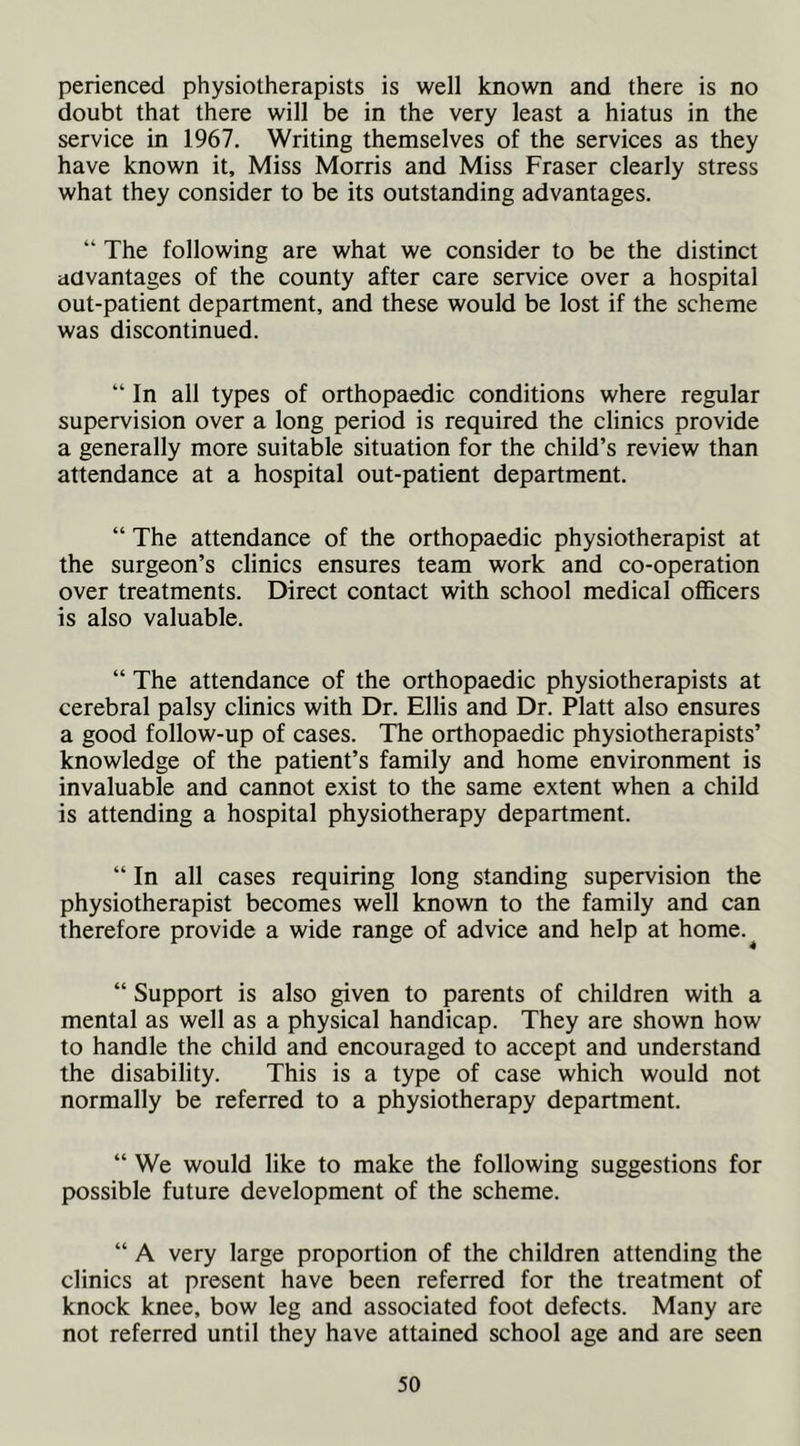 perienced physiotherapists is well known and there is no doubt that there will be in the very least a hiatus in the service in 1967, Writing themselves of the services as they have known it. Miss Morris and Miss Fraser clearly stress what they consider to be its outstanding advantages. “ The following are what we consider to be the distinct advantages of the county after care service over a hospital out-patient department, and these would be lost if the scheme was discontinued. “ In all types of orthopaedic conditions where regular supervision over a long period is required the clinics provide a generally more suitable situation for the child’s review than attendance at a hospital out-patient department. “ The attendance of the orthopaedic physiotherapist at the surgeon’s clinics ensures team work and co-operation over treatments. Direct contact with school medical officers is also valuable. “ The attendance of the orthopaedic physiotherapists at cerebral palsy clinics with Dr. Ellis and Dr. Platt also ensures a good follow-up of cases. The orthopaedic physiotherapists’ knowledge of the patient’s family and home environment is invaluable and cannot exist to the same extent when a child is attending a hospital physiotherapy department. “ In all cases requiring long standing supervision the physiotherapist becomes well known to the family and can therefore provide a wide range of advice and help at home.^ “ Support is also given to parents of children with a mental as well as a physical handicap. They are shown how to handle the child and encouraged to accept and understand the disability. This is a type of case which would not normally be referred to a physiotherapy department. “ We would like to make the following suggestions for possible future development of the scheme. “ A very large proportion of the children attending the clinics at present have been referred for the treatment of knock knee, bow leg and associated foot defects. Many are not referred until they have attained school age and are seen