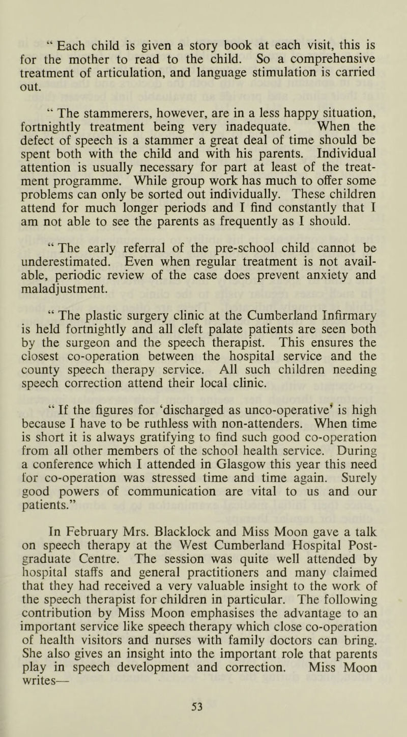 “ Each child is given a story book at each visit, this is for the mother to read to the child. So a comprehensive treatment of articulation, and language stimulation is carried out. “ The stammerers, however, are in a less happy situation, fortnightly treatment being very inadequate. When the defect of speech is a stammer a great deal of time should be spent both with the child and with his parents. Individual attention is usually necessary for part at least of the treat- ment programme. While group work has much to offer some problems can only be sorted out individually. These children attend for much longer periods and I find constantly that I am not able to see the parents as frequently as I should. “ The early referral of the pre-school child cannot be underestimated. Even when regular treatment is not avail- able, periodic review of the case does prevent anxiety and maladjustment. “ The plastic surgery clinic at the Cumberland Infirmary is held fortnightly and all cleft palate patients are seen both by the surgeon and the speech therapist. This ensures the closest co-operation between the hospital service and the county speech therapy service. All such children needing speech correction attend their local clinic. “ If the figures for ‘discharged as unco-operative’ is high because I have to be ruthless with non-attenders. When time is short it is always gratifying to find such good co-operation from all other members of the school health service. During a conference which I attended in Glasgow this year this need for co-operation was stressed time and time again. Surely good powers of communication are vital to us and our patients.” In February Mrs. Blacklock and Miss Moon gave a talk on speech therapy at the V/est Cumberland Hospital Post- graduate Centre. The session was quite well attended by hospital staffs and general practitioners and many claimed that they had received a very valuable insight to the work of the speech therapist for children in particular. The following contribution by Miss Moon emphasises the advantage to an important service like speech therapy which close co-operation of health visitors and nurses with family doctors can bring. She also gives an insight into the important role that parents play in speech development and correction. Miss Moon writes—