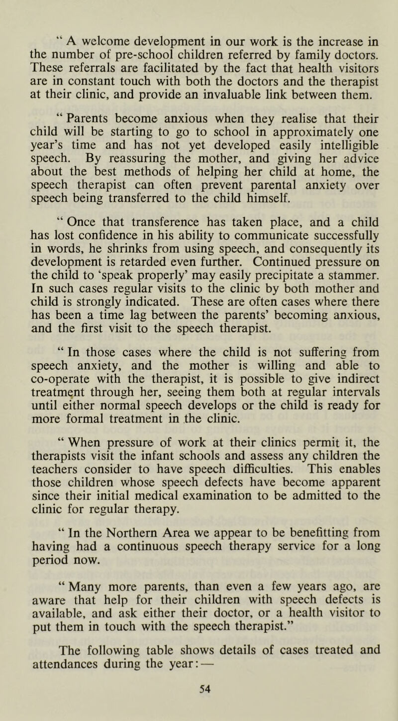“ A welcome development in our work is the increase in the number of pre-school children referred by family doctors. These referrals are facilitated by the fact that health visitors are in constant touch with both the doctors and the therapist at their clinic, and provide an invaluable link between them. “ Parents become anxious when they realise that their child will be starting to go to school in approximately one year’s time and has not yet developed easily intelligible speech. By reassuring the mother, and giving her advice about the best methods of helping her child at home, the speech therapist can often prevent parental anxiety over speech being transferred to the child himself. “ Once that transference has taken place, and a child has lost confidence in his ability to communicate successfully in words, he shrinks from using speech, and consequently its development is retarded even further. Continued pressure on the child to ‘speak properly’ may easily precipitate a stammer. In such cases regular visits to the clinic by both mother and child is strongly indicated. These are often cases where there has been a time lag between the parents’ becoming anxious, and the first visit to the speech therapist. “ In those cases where the child is not suffering from speech anxiety, and the mother is willing and able to co-operate with the therapist, it is possible to give indirect treatment through her, seeing them both at regular intervals until either normal speech develops or the child is ready for more formal treatment in the clinic. “ When pressure of work at their clinics permit it, the therapists visit the infant schools and assess any children the teachers consider to have speech difficulties. This enables those children whose speech defects have become apparent since their initial medical examination to be admitted to the clinic for regular therapy. “In the Northern Area we appear to be benefitting from having had a continuous speech therapy service for a long period now. “ Many more parents, than even a few years ago, are aware that help for their children with speech defects is available, and ask either their doctor, or a health visitor to put them in touch with the speech therapist.” The following table shows details of cases treated and attendances during the year: —