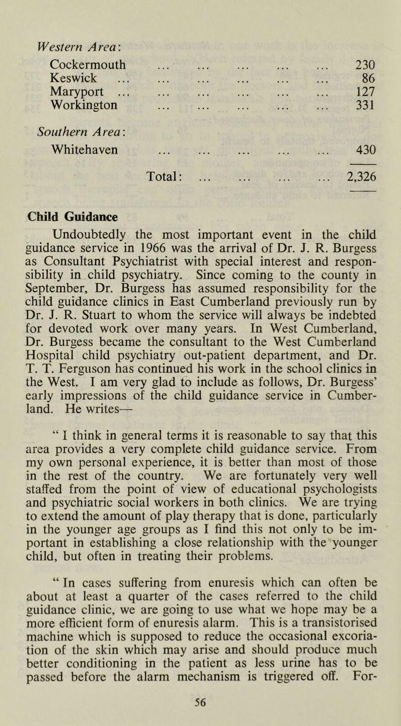 Western Area: Cockermouth 230 Keswick 86 Maryport ... 127 Workington 331 Southern A rea; Whitehaven 430 Total: 2,326 Child Guidance Undoubtedly the most important event in the child guidance service in 1966 was the arrival of Dr. J. R. Burgess as Consultant Psychiatrist with special interest and respon- sibility in child psychiatry. Since coming to the county in September, Dr. Burgess has assumed responsibility for the child guidance clinics in East Cumberland previously run by Dr. J. R. Stuart to whom the service will always be indebted for devoted work over many years. In West Cumberland, Dr. Burgess became the consultant to the West Cumberland Hospital child psychiatry out-patient department, and Dr. T. T. Ferguson has continued his work in the school clinics in the West. I am very glad to include as follows. Dr. Burgess’ early impressions of the child guidance service in Cumber- land. He writes— “ I think in general terms it is reasonable to say that this area provides a very complete child guidance service. From my own personal experience, it is better than most of those in the rest of the country. We are fortunately very well staffed from the point of view of educational psychologists and psychiatric social workers in both clinics. We are trying to extend the amount of play therapy that is done, particularly in the younger age groups as I find this not only to be im- portant in establishing a close relationship with the younger child, but often in treating their problems. “ In cases suffering from enuresis which can often be about at least a quarter of the cases referred to the child guidance clinic, we are going to use what we hope may be a more efficient form of enuresis alarm. This is a transistorised machine which is supposed to reduce the occasional excoria- tion of the skin which may arise and should produce much better conditioning in the patient as less urine has to be passed before the alarm mechanism is triggered off. For-