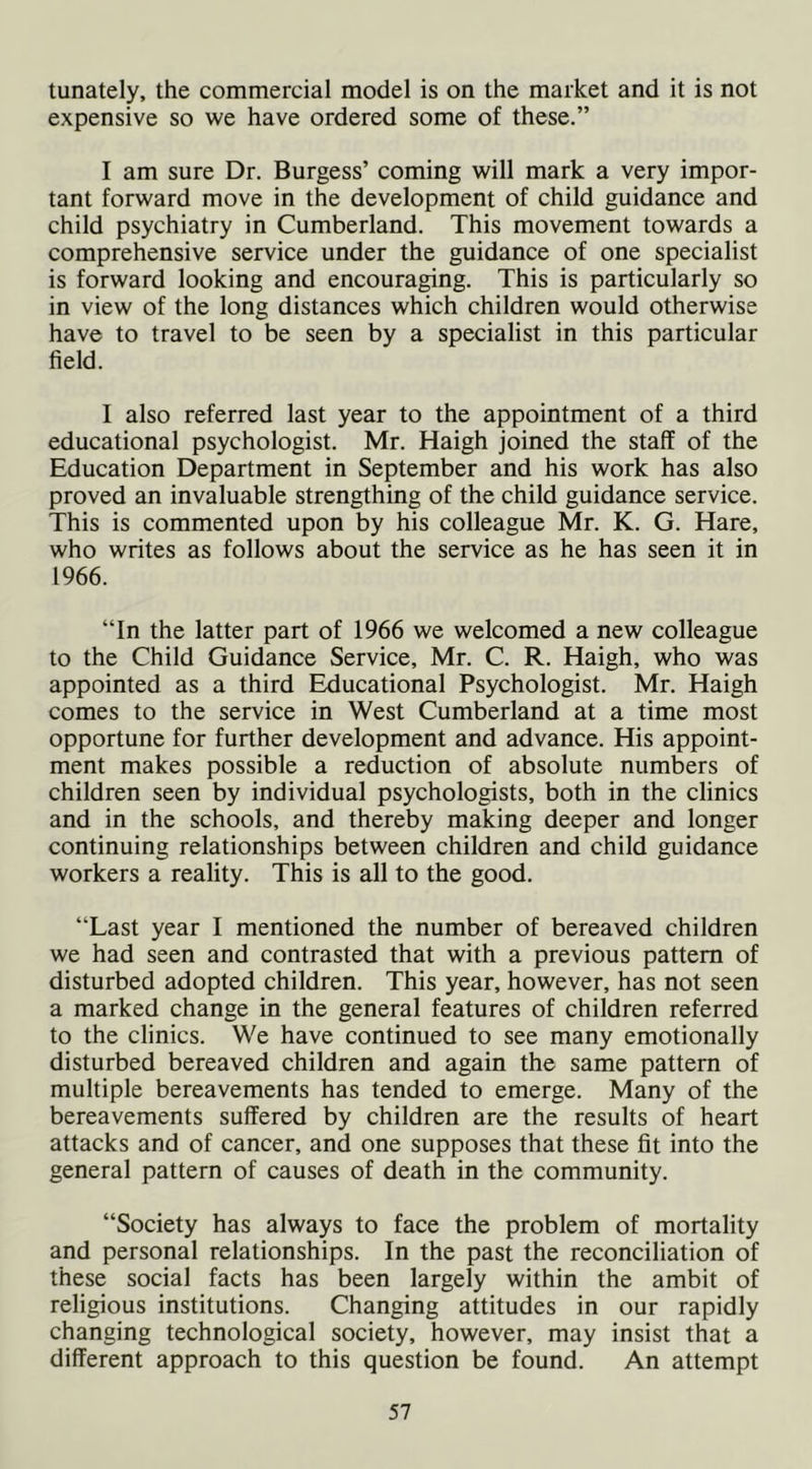 tunately, the commercial model is on the market and it is not expensive so we have ordered some of these.” I am sure Dr. Burgess’ coming will mark a very impor- tant forward move in the development of child guidance and child psychiatry in Cumberland. This movement towards a comprehensive service under the guidance of one specialist is forward looking and encouraging. This is particularly so in view of the long distances which children would otherwise have to travel to be seen by a specialist in this particular field. I also referred last year to the appointment of a third educational psychologist. Mr. Haigh joined the staff of the Education Department in September and his work has also proved an invaluable strengthing of the child guidance service. This is commented upon by his colleague Mr. K. G. Hare, who writes as follows about the service as he has seen it in 1966. “In the latter part of 1966 we welcomed a new colleague to the Child Guidance Service, Mr. C. R. Haigh, who was appointed as a third Educational Psychologist. Mr. Haigh comes to the service in West Cumberland at a time most opportune for further development and advance. His appoint- ment makes possible a reduction of absolute numbers of children seen by individual psychologists, both in the clinics and in the schools, and thereby making deeper and longer continuing relationships between children and child guidance workers a reality. This is all to the good. “Last year I mentioned the number of bereaved children we had seen and contrasted that with a previous pattern of disturbed adopted children. This year, however, has not seen a marked change in the general features of children referred to the clinics. We have continued to see many emotionally disturbed bereaved children and again the same pattern of multiple bereavements has tended to emerge. Many of the bereavements suffered by children are the results of heart attacks and of cancer, and one supposes that these fit into the general pattern of causes of death in the community. “Society has always to face the problem of mortality and personal relationships. In the past the reconciliation of these social facts has been largely within the ambit of religious institutions. Changing attitudes in our rapidly changing technological society, however, may insist that a different approach to this question be found. An attempt