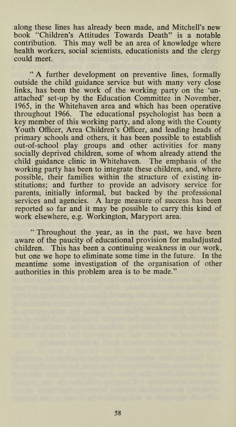 along these lines has already been made, and Mitchell’s new book “Children’s Attitudes Towards Death” is a notable contribution. This may well be an area of knowledge where health workers, social scientists, educationists and the clergy could meet. “ A further development on preventive lines, formally outside the child guidance service but with many very close links, has been the work of the working party on the ‘un- attached’ set-up by the Education Committee in November, 1965, in the Whitehaven area and which has been operative throughout 1966. The educational psychologist has been a key member of this working party, and along with the County Youth Officer, Area Children’s Officer, and leading heads of primary schools and others, it has been possible to establish out-of-school play groups and other activities for many socially deprived children, some of whom already attend the child guidance clinic in Whitehaven. The emphasis of the working party has been to integrate these children, and, where possible, their families within the structure of existing in- stitutions; and further to provide an advisory service for parents, initially informal, but backed by the professional services and agencies. A large measure of success has been reported so far and it may be possible to carry this kind of work elsewhere, e.g. Workington, Maryport area. “ Throughout the year, as in the past, we have been aware of the paucity of educational provision for maladjusted children. This has been a continuing weakness in our work, but one we hope to eliminate some time in the future. In the meantime some investigation of the organisation of other authorities in this problem area is to be made.”