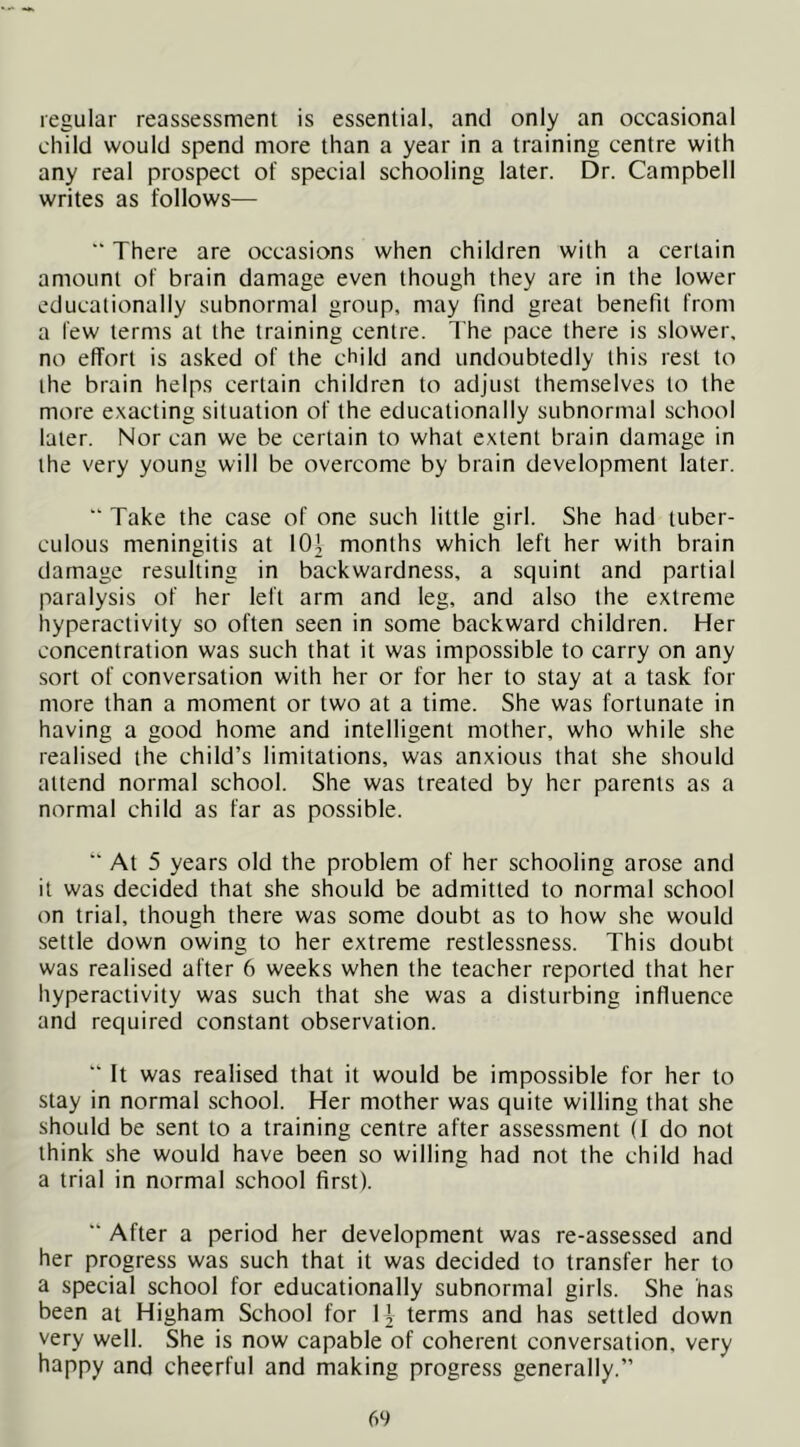 regular reassessment is essential, and only an occasional child would spend more than a year in a training centre with any real prospect of special schooling later. Dr. Campbell writes as follows— “ There are occasions when children with a certain amount of brain damage even though they are in the lower educationally subnormal group, may find great benefit from a few terms at the training centre. I’he pace there is slower, no effort is asked of the child and undoubtedly this rest to the brain helps certain children to adjust themselves to the more e.xacting situation of the educationally subnormal school later. Nor can we be certain to what extent brain damage in the very young will be overcome by brain development later. “ Take the case of one such little girl. She had tuber- culous meningitis at 101 months which left her with brain damage resulting in backwardness, a squint and partial paralysis of her left arm and leg, and also the extreme hyperactivity so often seen in some backward children. Her concentration was such that it was impossible to carry on any sort of conversation with her or for her to stay at a task for more than a moment or two at a time. She was fortunate in having a good home and intelligent mother, who while she realised the child’s limitations, was anxious that she should attend normal school. She was treated by her parents as a normal child as far as possible. *’ At 5 years old the problem of her schooling arose and it was decided that she should be admitted to normal school on trial, though there was some doubt as to how she would settle down owing to her extreme restlessness. This doubt was realised after 6 weeks when the teacher reported that her hyperactivity was such that she was a disturbing influence and required constant observation. “ It was realised that it would be impossible for her to stay in normal school. Her mother was quite willing that she should be sent to a training centre after assessment (1 do not think she would have been so willing had not the child had a trial in normal school first). “ After a period her development was re-assessed and her progress was such that it was decided to transfer her to a special school for educationally subnormal girls. She has been at Higham School for 1| terms and has settled down very well. She is now capable of coherent conversation, very happy and cheerful and making progress generally.”
