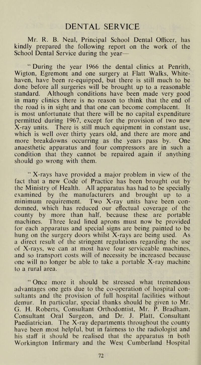DENTAL SERVICE Mr. R. B. Neal, Principal School Denial Officer, has kindly prepared the following report on the work of the School Dental Service during the year— '■ During the year 1966 the dental clinics at Penrith, Wigton, Egremont and one surgery at Flatt Walks, White- haven, have been re-equipped, but there is still much to be done before all surgeries will be brought up to a reasonable standard. Although conditions have been made very good in many clinics there is no reason to think that the end of the road is in sight and that one can become complacent. It is most unfortunate that there will be no capital expenditure permitted during 1967, except for the provision of two new X-ray units. There is still much equipment in constant use, which is well over thirty years old, and there are more and more breakdowns occurring as the years pass by. One anaesthetic apparatus and four compressors are in such a condition that they cannot be repaired again if anything should go wrong with them. ■* X-rays have provided a major problem in view of the fact that a new Code of Practice has been brought out by the Ministry of Health. All apparatus has had to be specially examined by the manufacturers and brought up to a minimum requirement. Two X-ray units have been con- demned, which has reduced our effectual coverage of the county by more than half, because these are portable machines. Three lead lined aprons must now be provided for each apparatus and special signs are being painted to be hung on the surgery doors whilst X-rays are being used. As a direct result of the stringent regulations regarding the use of X-rays, we can at most have four serviceable machines, and so transport costs will of necessity be increased because one will no longer be able to take a portable X-ray machine to a rural area.  Once more it should be stressed what tremendous advantages one gets due to the co-operation of hospital con- sultants and the provision of full hospital facilities without demur. In particular, special thanks should be given to Mr. G. H. Roberts, Consultant Orthodontist, Mr. P. Bradham, Consultant Oral Surgeon, and Dr. J. Platt, Consultant Paediatrician. The X-ray departments throughout the county have been most helpful, but in fairness to the radiologist and his staff it should be realised that the apparatus in both Workington Inlirmary and the West Cumberland Hospital