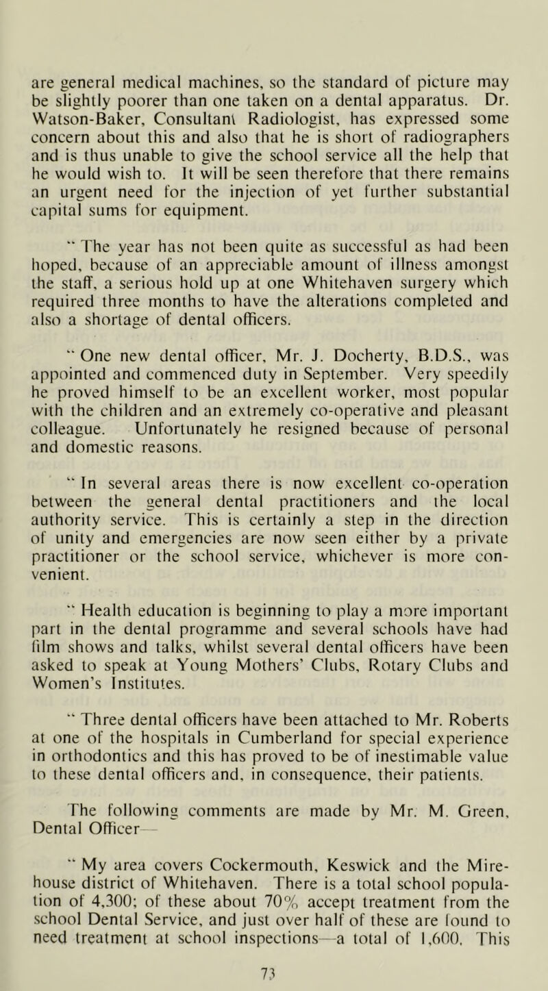are general medical machines, so the standard of picture may be slightly poorer than one taken on a dental apparatus. Dr. Watson-Baker, Consultant Radiologist, has expressed some concern about this and also that he is short of radiographers and is thus unable to give the school service all the help that he would wish to. It will be seen therefore that there remains an urgent need for the injection of yet further substantial capital sums for equipment. ■■ The year has not been quite as successful as had been hoped, because of an appreciable amount of illness amongst the staff, a serious hold up at one Whitehaven surgery which required three months to have the alterations completed and also a shortage of dental officers. “ One new dental officer, Mr. J. Docherty, B.D.S., was appointed and commenced duty in September. Very speedily he proved himself to be an excellent worker, most popular with the children and an extremely co-operative and pleasant colleague. Unfortunately he resigned because of personal and domestic reasons. “ In several areas there is now excellent co-operation between the general dental practitioners and the local authority service. This is certainly a step in the direction of unity and emergencies are now seen either by a private practitioner or the school service, whichever is more con- venient. “ Health education is beginning to play a more important part in the dental programme and several schools have had (dm shows and talks, whilst several dental officers have been asked to speak at Young Mothers’ Clubs, Rotary Clubs and Women’s Institutes. “ Three dental officers have been attached to Mr. Roberts at one of the hospitals in Cumberland for special experience in orthodontics and this has proved to be of inestimable value to these dental officers and, in consequence, their patients. The following comments are made by Mr. M. Green, Dental Officer—  My area covers Cockermouth, Keswick and the Mire- house district of Whitehaven. There is a total school popula- tion of 4,300; of these about 70% accept treatment from the .school Dental Service, and just over half of these are lound to need treatment at school inspections - a total of 1,600, This