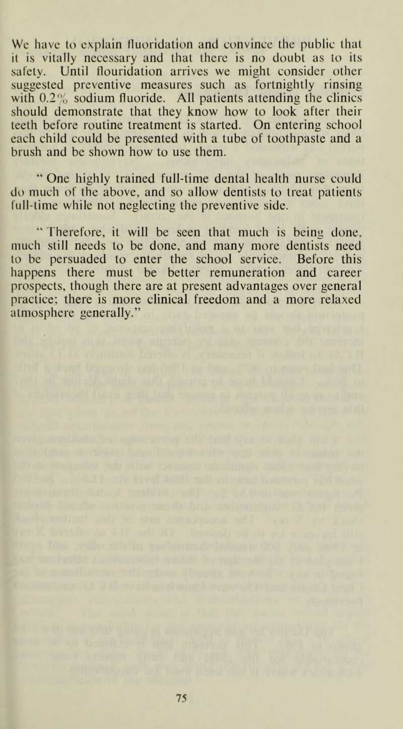 Wc have til explain fluoridation and convince the public that it is vitally necessary and that there is no doubt as to its safety. Until flouridation arrives we might consider other suggested preventive measures such as fortnightly rinsing with 0.2% sodium fluoride. All patients attending the clinics should demonstrate that they know how to look after their teeth before routine treatment is started. On entering school each child could be presented with a tube of toothpaste and a brush and be shown how to use them.  One highly trained full-time dental health nurse could do much of the above, and so allow dentists to treat patients full-time while not neglecting the preventive side. “ Therefore, it will be seen that much is being done, much still needs to be done, and many more dentists need to be persuaded to enter the school service. Before this happens there must be better remuneration and career prospects, though there are at present advantages over general practice; there is more clinical freedom and a more relaxed atmosphere generally.”