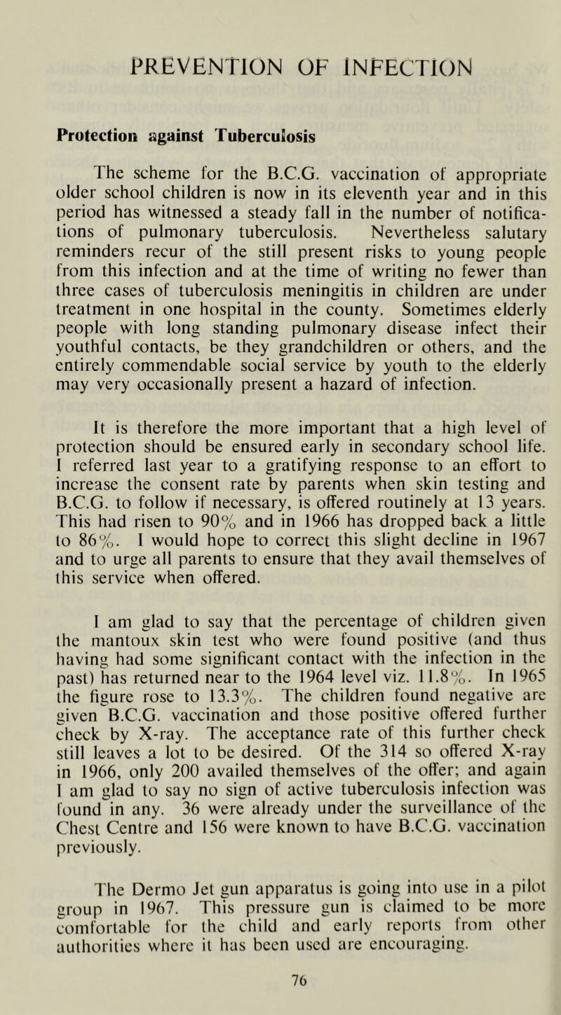 PREVENTION OF INFECTION Protection against Tuberculosis The scheme for the B.C.G. vaccination of appropriate older school children is now in its eleventh year and in this period has witnessed a steady fall in the number of notifica- tions of pulmonary tuberculosis. Nevertheless salutary reminders recur of the still present risks to young people from this infection and at the time of writing no fewer than three cases of tuberculosis meningitis in children are under treatment in one hospital in the county. Sometimes elderly people with long standing pulmonary disease infect their youthful contacts, be they grandchildren or others, and the entirely commendable social service by youth to the elderly may very occasionally present a hazard of infection. It is therefore the more important that a high level of protection should be ensured early in secondary school life. I referred last year to a gratifying response to an effort to increase the consent rate by parents when skin testing and B.C.G. to follow if necessary, is offered routinely at 13 years. This had risen to 90% and in 1966 has dropped back a little to 86%. 1 would hope to correct this slight decline in 1967 and to urge all parents to ensure that they avail themselves of this service when offered. 1 am glad to say that the percentage of children given the mantoux skin test who were found positive (and thus having had some significant contact with the infection in the past) has returned near to the 1964 level viz. 11.8%. In 1965 the figure rose to 13.3%. The children found negative are given B.C.G. vaccination and those positive offered further check by X-ray. The acceptance rate of this further check still leaves a lot to be desired. Of the 314 so offered X-ray in 1966, only 200 availed themselves of the offer; and again 1 am glad to say no sign of active tuberculosis infection was found in any. 36 were already under the surveillance of the Chest Centre and 156 were known to have B.C.G. vaccination previously. The Dermo Jet gun apparatus is going into use in a pilot group in 1967. This pressure gun is claimed to be more comfortable for the child and early reports from other authorities where it has been used are encouraging. 70