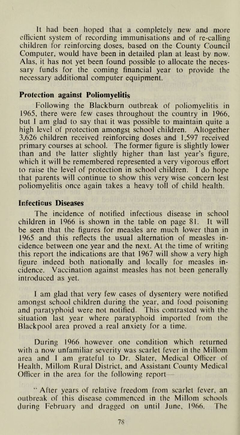 It had been hoped that a completely new and more efficient system of recording immunisations and of re-calling children for reinforcing doses, based on the County Council Computer, would have been in detailed plan at least by now. Alas, it has not yet been found possible to allocate the neces- sary funds for the coming financial year to provide the necessary additional computer equipment. Protection against Poliomyelitis Following the Blackburn outbreak of poliomyelitis in 1965, there were few cases throughout the country in 1966, but 1 am glad to say that it was possible to maintain quite a high level of protection amongst school children. Altogether 3,626 children received reinforcing doses and 1,597 received primary courses at school. The former figure is slightly lower than and the latter slightly higher than last year’s figure, which it will be remembered represented a very vigorous effort to raise the level of protection in school children. I do hope that parents will continue to show this very wise concern lest poliomyelitis once again takes a heavy toll of child health. Infectious Diseases The incidence of notified infectious disease in school children in 1966 is shown in the table on page 81. It will be seen that the figures for measles are much lower than in 1965 and this reflects the usual alternation of measles in- cidence between one year and the next. At the time of writing this report the indications are that 1967 will show a very high figure indeed both nationally and locally for measles in- cidence. Vaccination against measles has not been generally introduced as yet. 1 am glad that very few cases of dysentery were notified amongst school children during the year, and food poisoning and paratyphoid were not notified. This contrasted with the situation last year where paratyphoid imported from the Blackpool area proved a real anxiety for a time. During 1966 however one condition which returned with a now unfamiliar severity was scarlet fever in the Millorn area and I am grateful to Dr. Slater, Medical Officer of Health, Millorn Rural District, and Assistant County Medical Officer in the area for the following report “ After years of relative freedom from scarlet fever, an outbreak of this disease commenced in the Millorn .schools during February and dragged on until June, 1966. The