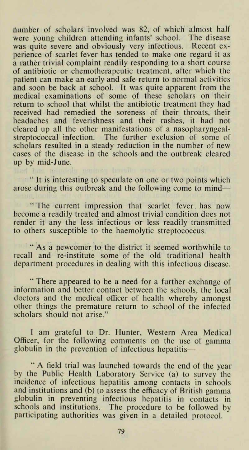 number ol scholars Involved was 82, of which almost half were young children attending infants’ school. The disease was quite severe and obviously very infectious. Recent ex- perience of scarlet fever has tended to make one regard it as a rather trivial complaint readily responding to a short course of antibiotic or chemotherapeutic treatment, after which the patient can make an early and safe return to normal activities and soon be back at school. It was quite apparent from the medical examinations of some of these scholars on their return to school that whilst the antibiotic treatment they had received had remedied the soreness of their throats, their headaches and feverishness and their rashes, it had not cleared up all the other manifestations of a nasopharyngeal- streptococcal infection. The further exclusion of some of scholars resulted in a steady reduction in the number of new cases of the disease in the schools and the outbreak cleared up by mid-June. ” It is interesting to speculate on one or two points which arose during this outbreak and the following come to mind— “The current impression that scarlet fever has now become a readily treated and almost trivial condition does not render it any the less infectious or less readily transmitted to others susceptible to the haemolytic streptococcus. “ As a newcomer to the district it seemed worthwhile to recall and re-institute some of the old traditional health department procedures in dealing with this infectious disease. “ There appeared to be a need for a further exchange of information and better contact between the schools, the local doctors and the medical officer of health whereby amongst other things the premature return to school of the infected scholars should not arise.” 1 am grateful to Dr. Hunter, Western Area Medical Officer, for the following comments on the use of gamma globulin in the prevention of infectious hepatitis— “ A field trial was launched towards the end of the year by the Public Health Laboratory Service (a) to survey the incidence of infectious hepatitis among contacts in schools and institutions and (b) to assess the efficacy of British gamma globulin in preventing infectious hepatitis in contacts in schools and institutions. The procedure to be followed by participating authorities was given in a detailed protocol.
