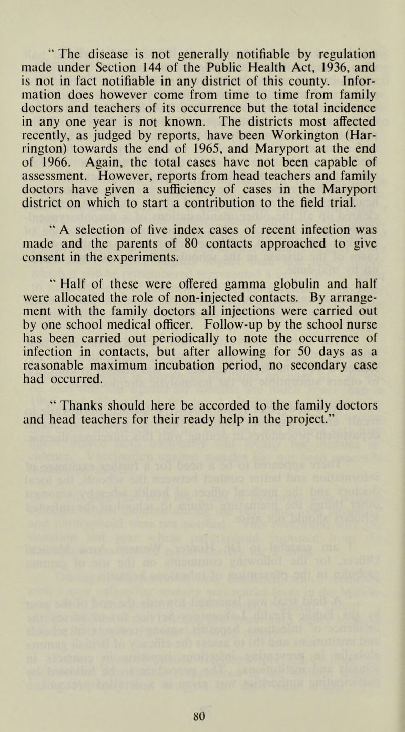“ The disease is not generally notifiable by regulation made under Section 144 of the Public Health Act, 1936, and is not in fact notifiable in any district of this county. Infor- mation does however come from time to time from family doctors and teachers of its occurrence but the total incidence in any one year is not known. The districts most affected recently, as judged by reports, have been Workington (Har- rington) towards the end of 1965, and Maryport at the end of 1966. Again, the total cases have not been capable of assessment. However, reports from head teachers and family doctors have given a sufficiency of cases in the Maryport district on which to start a contribution to the field trial. “ A selection of five index cases of recent infection was made and the parents of 80 contacts approached to give consent in the experiments. “ Half of these were offered gamma globulin and half were allocated the role of non-injected contacts. By arrange- ment with the family doctors all injections were carried out by one school medical officer. Follow-up by the school nurse has been carried out periodically to note the occurrence of infection in contacts, but after allowing for 50 days as a reasonable maximum incubation period, no secondary case had occurred. “ Thanks should here be accorded to the family doctors and head teachers for their ready help in the project.”