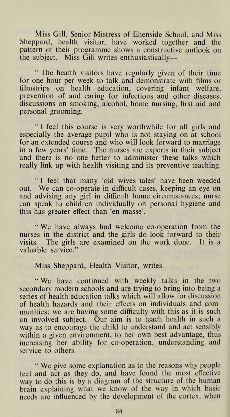 Miss Gill, Senior Mistress ol Ehenside School, and Miss Sheppard, health visitor, have worked together and the pattern of their programme shows a constructive outlook on the subject. Miss Gill writes enthusiastically— “ The health visitors have regularly given of their time for one hour per week to talk and demonstrate with films or filmstrips on health education, covering infant welfare, prevention of and caring for infectious and other diseases, discussions on smoking, alcohol, home nursing, first aid and personal grooming. “ 1 feel this course is very worthwhile for all girls and especially the average pupil who is not staying on at school for an extended course and who will look forward to marriage in a few years’ time. The nurses are experts in their subject and there is no one better to administer these talks which really link up with health visiting and its preventive teaching. “ 1 feel that many ‘old wives tales’ have been weeded out. We can co-operate in difficult cases, keeping an eye on and advising any girl in difficult home circumstances; nurse can speak to children individually on personal hygiene and this has greater effect than ‘en masse’. “ We have always had welcome co-operation from the nurses in the district and the girls do look forward to their visits. The girls are examined on the work done. It is a valuable service.” Miss Sheppard, Health Visitor, writes— “ We have continued with weekly talks in the two secondary modern schools and are trying to bring into being a series of health education talks which will allow for discussion of health hazards and their effects on individuals and com- munities; we are having some difficulty with this as it is such an involved subject. Our aim is to teach health in such a way as to encourage the child to understand and act sensibly within a given environment, to her own best advantage, thus increasing her ability for co-operation, understanding and service to others. “ We give some explanation as to the reasons why people feel and act as they do, and have found the most effective way to do this is by a diagram of the structure of the human brain explaining what we know of the way in which basic- needs are influenced by the development of the cortex, when