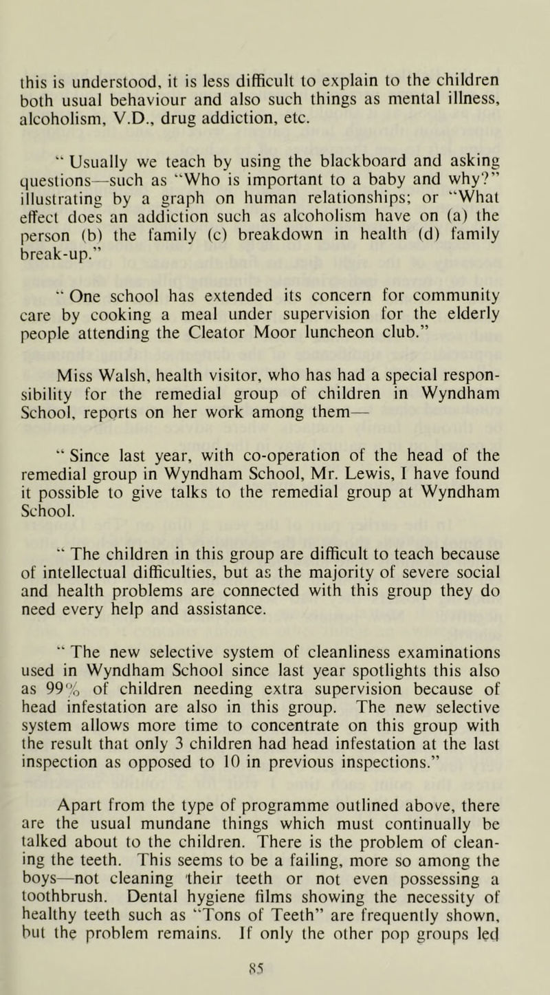 this is understood, it is less difficult to explain to the children both usual behaviour and also such things as mental illness, alcoholism, V.D., drug addiction, etc. '* Usually we teach by using the blackboard and asking questions—such as “Who is important to a baby and why?” illustrating by a graph on human relationships; or “What effect does an addiction such as alcoholism have on (a) the person (b) the family (c) breakdown in health (d) family break-up.” “ One school has extended its concern for community care by cooking a meal under supervision for the elderly people attending the Cleator Moor luncheon club.” Miss Walsh, health visitor, who has had a special respon- sibility for the remedial group of children in Wyndham School, reports on her work among them— “ Since last year, with co-operation of the head of the remedial group in Wyndham School, Mr. Lewis, I have found it possible to give talks to the remedial group at Wyndham School. “ The children in this group are difficult to teach because of intellectual difficulties, but as the majority of severe social and health problems are connected with this group they do need every help and assistance. “ The new selective system of cleanliness examinations used in Wyndham School since last year spotlights this also as 99% of children needing extra supervision because of head infestation are also in this group. The new selective system allows more time to concentrate on this group with the result that only 3 children had head infestation at the last inspection as opposed to 10 in previous inspections.” Apart from the type of programme outlined above, there are the usual mundane things which must continually be talked about to the children. There is the problem of clean- ing the teeth. This seems to be a failing, more so among the boys—not cleaning their teeth or not even possessing a toothbrush. Dental hygiene films showing the necessity of healthy teeth such as “Tons of Teeth” are frequently shown, but the problem remains. If only the other pop groups led