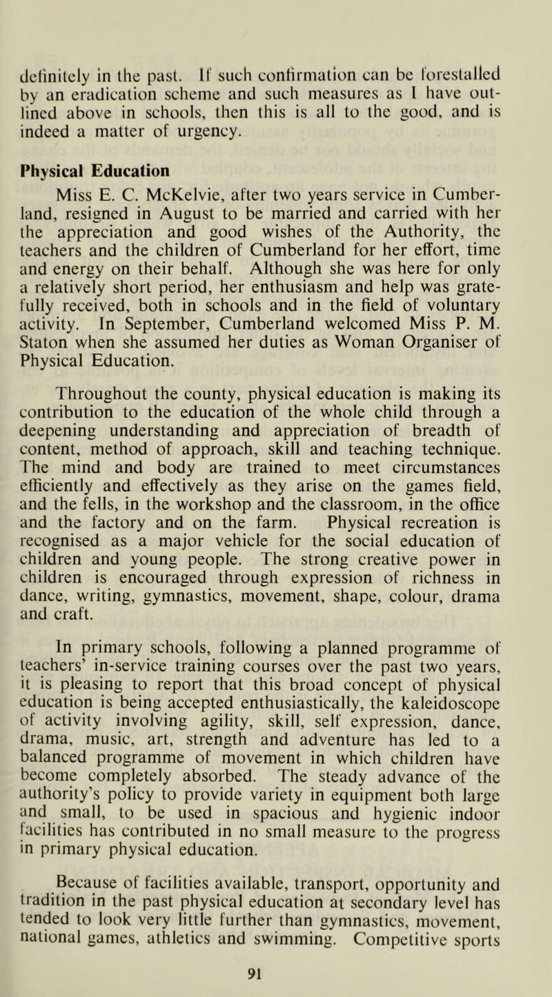 delinilely in ihe past, if such confirmation can be lorestalled by an eradication scheme and such measures as I have out- lined above in schools, then this is all to the good, and is indeed a matter of urgency. Physical Education Miss E. C. McKelvie, after two years service in Cumber- land, resigned in August to be married and carried with her the appreciation and good wishes of the Authority, the teachers and the children of Cumberland for her effort, time and energy on their behalf. Although she was here for only a relatively short period, her enthusiasm and help was grate- fully received, both in schools and in the field of voluntary activity. In September, Cumberland welcomed Miss P. M. Staton when she assumed her duties as Woman Organiser of Physical Education. Throughout the county, physical education is making its contribution to the education of the whole child through a deepening understanding and appreciation of breadth of content, method of approach, skill and teaching technique. The mind and body are trained to meet circumstances efficiently and effectively as they arise on the games field, and the fells, in the workshop and the classroom, in the office and the factory and on the farm. Physical recreation is recognised as a major vehicle for the social education of children and young people. The strong creative power in children is encouraged through expression of richness in dance, writing, gymnastics, movement, shape, colour, drama and craft. In primary schools, following a planned programme of teachers’ in-service training courses over the past two years, it is pleasing to report that this broad concept of physical education is being accepted enthusiastically, the kaleidoscope of activity involving agility, skill, self expression, dance, drama, music, art, strength and adventure has led to a balanced programme of movement in which children have become completely absorbed. The steady advance of the authority’s policy to provide variety in equipment both large and small, to be used in spacious and hygienic indoor facilities has contributed in no small measure to the progress in primary physical education. Because of facilities available, transport, opportunity and tradition in the past physical education at secondary level has tended to look very little further than gymnastics, movement, national games, athletics and swimming. Competitive sports