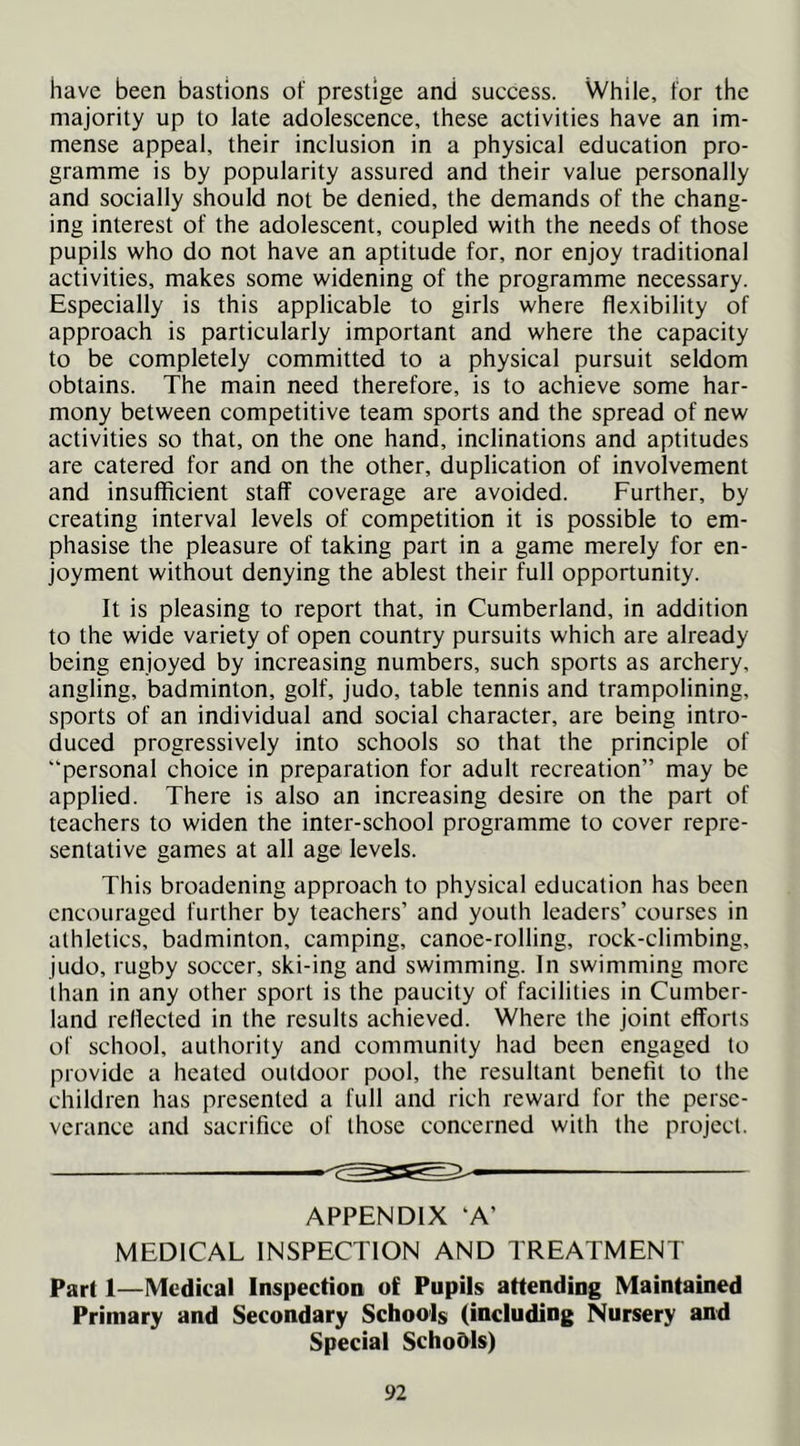 have been bastions of prestige and success. While, for the majority up to late adolescence, these activities have an im- mense appeal, their inclusion in a physical education pro- gramme is by popularity assured and their value personally and socially should not be denied, the demands of the chang- ing interest of the adolescent, coupled with the needs of those pupils who do not have an aptitude for, nor enjoy traditional activities, makes some widening of the programme necessary. Especially is this applicable to girls where flexibility of approach is particularly important and where the capacity to be completely committed to a physical pursuit seldom obtains. The main need therefore, is to achieve some har- mony between competitive team sports and the spread of new activities so that, on the one hand, inclinations and aptitudes are catered for and on the other, duplication of involvement and insufficient staff coverage are avoided. Further, by creating interval levels of competition it is possible to em- phasise the pleasure of taking part in a game merely for en- joyment without denying the ablest their full opportunity. It is pleasing to report that, in Cumberland, in addition to the wide variety of open country pursuits which are already being enjoyed by increasing numbers, such sports as archery, angling, badminton, golf, judo, table tennis and trampolining, sports of an individual and social character, are being intro- duced progressively into schools so that the principle of “personal choice in preparation for adult recreation” may be applied. There is also an increasing desire on the part of teachers to widen the inter-school programme to cover repre- sentative games at all age levels. This broadening approach to physical education has been encouraged further by teachers’ and youth leaders’ courses in athletics, badminton, camping, canoe-rolling, rock-climbing, judo, rugby soccer, ski-ing and swimming. In swimming more than in any other sport is the paucity of facilities in Cumber- land rellected in the results achieved. Where the joint efforts of school, authority and community had been engaged to provide a heated outdoor pool, the resultant benefit to the children has presented a full and rich reward for the perse- verance and sacrifice of those concerned with the project. APPENDIX ‘A’ MEDICAL INSPECTION AND TREATMENT Part 1—Medical Inspection of Pupils attending Maintained Primary and Secondary Schools (including Nursery and Special Scho&ls)