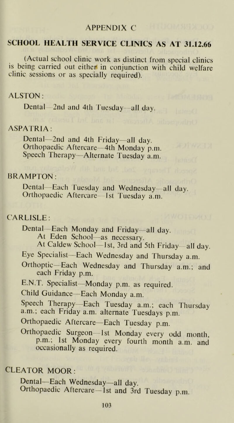 APPENDIX C SCHOOL HEALTH SERVICE CLINICS AS AT 31.12.66 (Actual school clinic work as distinct from special clinics is being carried out eithcp in conjunction with child welfare clinic sessions or as specially required). ALSTON: Dental 2nd and 4th I'uesday—all day. ASPAIRIA: Dental—2nd and 4th Friday—all day. Orthopaedic Aftercare-4lh Monday p.m. Speech Therapy- Alternate Tuesday a.m. BRAMPTON: Dental Each Tuesday and Wednesday—all day. Orthopaedic Altercare- 1st 'Tuesday a.m. CARLISLE: Dental Each Monday and Friday -all day. At Eden School -as neces.sary. At Caldew School -1st, 3rd and 5th Friday all day. Eye Specialist—Each Wednesday and Thursday a.m. Orthoptic—Each Wednesday and Thursday a.m.; and each Friday p.m. E.N.T. Specialist—Monday p.m. as required. Child Guidance—Each Monday a.m. Speech Therapy—Each Tuesday a.m.; each Thursday a.m.; each Friday a.m. alternate Tuesdays p.m. Orthopaedic Altercare—Each Tuesday p.m. Orthopaedic Surgeon 1st Monday every odd month, p.m.; 1st Monday every fourth month a.m. and occasionally as required. CLEATOR MOOR: Dental—Each Wednesday—all day. Orthopaedic Aftercare-1st and 3rd Tuesday p.m.