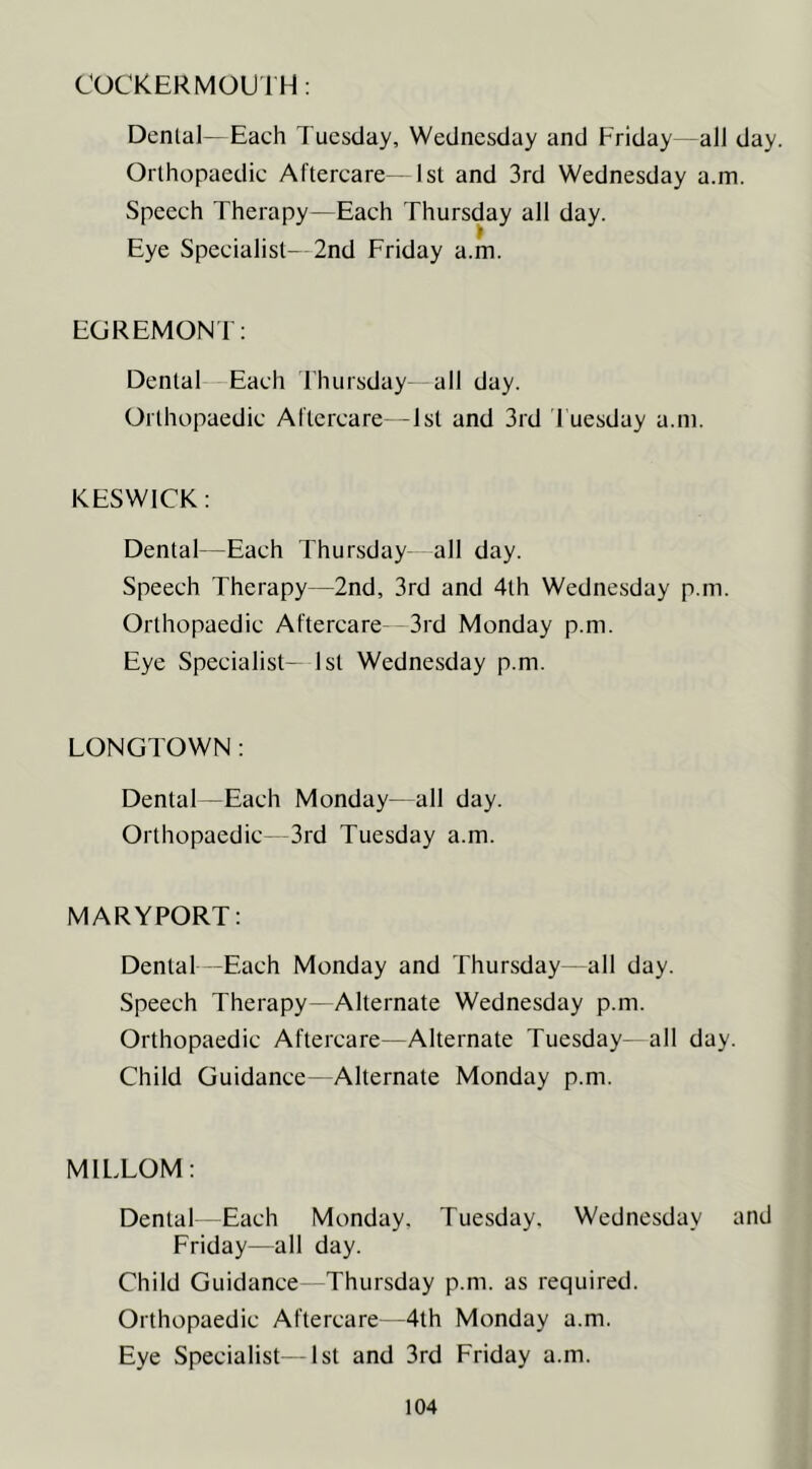 COCKER MOUTH: Denial—Each Tuesday, Wednesday and Friday—all day. Orlhopaedic Aftercare— 1st and 3rd Wednesday a.m. Speech Therapy—Each Thursday all day. Eye Specialist- 2nd Friday a.m. EGREMONT: Denial Each Ihursday all day. Orlhopaedic Aftercare—Isl and 3rd Tuesday a.m. KESWICK: Dental—Each Thursday all day. Speech Therapy—2nd, 3rd and 4lh Wednesday p.m. Orlhopaedic Aftercare- 3rd Monday p.m. Eye Specialist- 1st Wednesday p.m. LONGTOWN: Dental—Each Monday—all day. Orthopaedic- 3rd Tuesday a.m. MARYPORT: Dental -Each Monday and Thursday—all day. Speech Therapy—Alternate Wednesday p.m. Orthopaedic Aftercare—Alternate Tuesday—all day. Child Guidance—Alternate Monday p.m. MILLOM: Dental Each Monday. Tuesday. Wednesday and Friday—all day. Child Guidance Thursday p.m. as required. Orthopaedic Aftercare- -4th Monday a.m. Eye Specialist- -1st and 3rd Friday a.m.