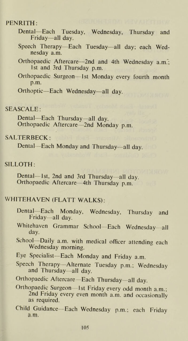 PENRITH: Dental—Each Tuesday, Wednesday, Thursday and Friday—all day. Speech Therapy -Each Tuesday—all day; each Wed- nesday a.m. Orthopaedic Aftercare—2nd and 4th Wednesday a.m.*; 1st and 3rd Thursday p.m. Orthopaedic Surgeon 1st Monday every fourth month p.m. Orthoptic—Each Wednesday—all day. SEASCALE: Dental—Each Thursday—all day. Orthopaedic Aftercare—2nd Monday p.m. SALTERBECK: Dental -Each Monday and Thursday—all day. SILLOTH: Dental—1st, 2nd and 3rd Thursday all day. Orthopaedic Aftercare—4th Thursday p.m. WHITEHAVEN (FLATT WALKS): Dental Each Monday, Wednesday, Thursday and Friday—all day. Whitehaven Grammar School Each Wednesdav all day. ^ School Daily a.m. with medical officer attending each Wednesday morning. Eye Specialist—Each Monday and Friday a.m. Speech Therapy—Alternate Tuesday p.m.; Wedne.sday and Thursday -all day. Orthopaedic Aftercare—Each Thursday all day. Orthopaedic Surgeon 1st Friday every odd month a.m.; 2nd Friday every even month a.m. and occasionally as required. Child Guidance—Each Wednesday p.m.; each Friday a.m.