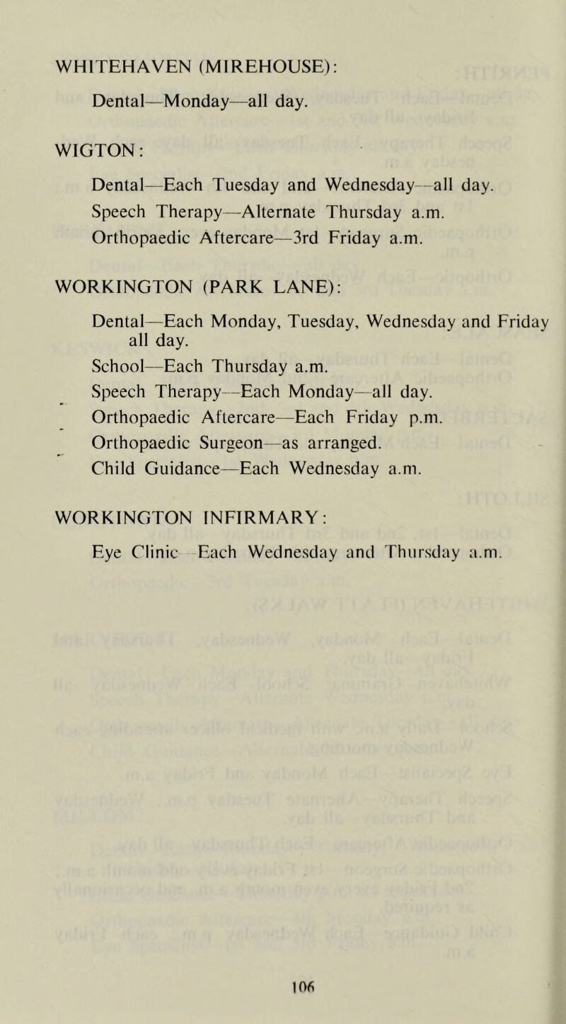 WHITEHAVEN (MIREHOUSE): Dental—Monday—all day. WIGTON: Dental—Each Tuesday and Wednesday -all day. Speech Therapy—Alternate Thursday a.m. Orthopaedic Aftercare—3rd Friday a.m. WORKINGTON (PARK LANE): Dental—Each Monday, Tuesday, Wednesday and Friday all day. School—Each Thursday a.m. Speech Therapy—Each Monday- all day. Orthopaedic Aftercare—Each Friday p.m. Orthopaedic Surgeon—as arranged. Child Guidance—Each Wednesday a.m. WORKINGTON INFIRMARY: Eye Clinic Each Wednesday and Thursday a.m.