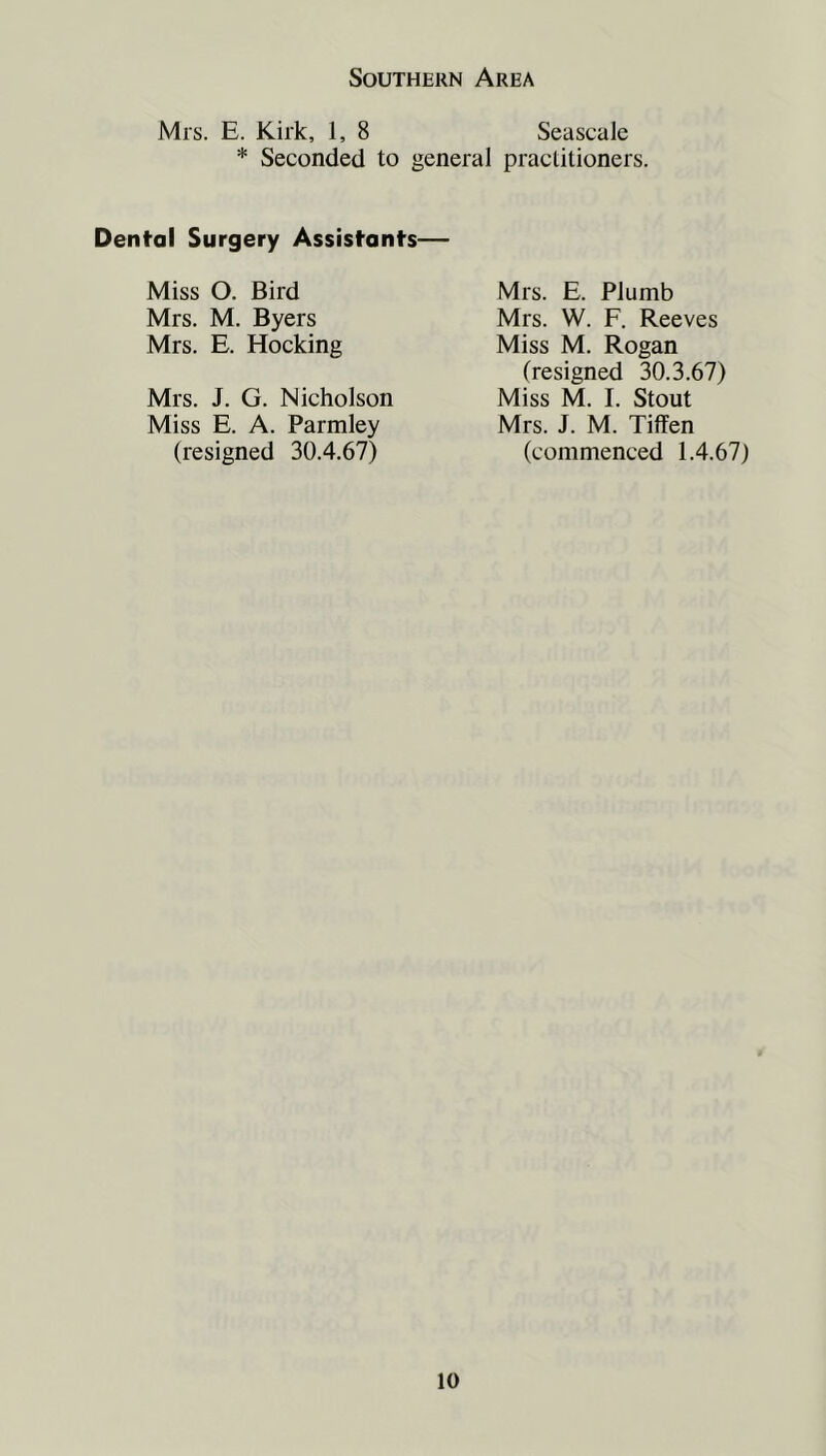 Mrs. E. Kirk, 1, 8 Seascale * Seconded to general practitioners. Dental Surgery Assistants— Miss O. Bird Mrs. M. Byers Mrs. E. Hocking Mrs. J. G. Nicholson Miss E. A. Parmley (resigned 30.4.67) Mrs. E. Plumb Mrs. W. F. Reeves Miss M. Rogan (resigned 30.3.67) Miss M. I. Stout Mrs. J. M. Tiffen (commenced 1.4.67)