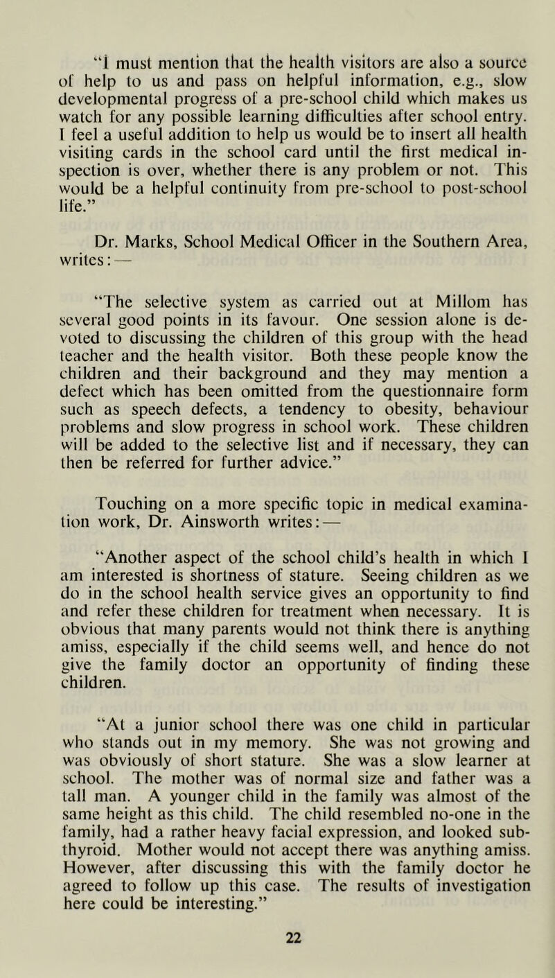 i must mention that the health visitors are also a source of help to us and pass on helpful information, e.g., slow developmental progress of a pre-school child which makes us watch for any possible learning difficulties after school entry. I feel a useful addition to help us would be to insert all health visiting cards in the school card until the first medical in- spection is over, whether there is any problem or not. This would be a helpful continuity from pre-school to post-school life.” Dr. Marks, School Medical Officer in the Southern Area, writes: — The selective system as carried out at Millom has several good points in its favour. One session alone is de- voted to discussing the children of this group with the head teacher and the health visitor. Both these people know the children and their background and they may mention a defect which has been omitted from the questionnaire form such as speech defects, a tendency to obesity, behaviour problems and slow progress in school work. These children will be added to the selective list and if necessary, they can then be referred for further advice.” Touching on a more specific topic in medical examina- tion work. Dr. Ainsworth writes: — Another aspect of the school child’s health in which I am interested is shortness of stature. Seeing children as we do in the school health service gives an opportunity to find and refer these children for treatment when necessary. It is obvious that many parents would not think there is anything amiss, especially if the child seems well, and hence do not give the family doctor an opportunity of finding these children. “At a junior school there was one child in particular who stands out in my memory. She was not growing and was obviously of short stature. She was a slow learner at school. The mother was of normal size and father was a tall man. A younger child in the family was almost of the same height as this child. The child resembled no-one in the family, had a rather heavy facial expression, and looked sub- thyroid. Mother would not accept there was anything amiss. However, after discussing this with the family doctor he agreed to follow up this case. The results of investigation here could be interesting.”