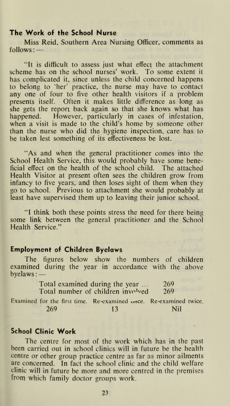 The Work of the School Nurse Miss Reid, Southern Area Nursing Officer, comments as follows: — “It is difficult to assess just what effect the attachment scheme has on the school nurses’ work. To some extent it has complicated it, since unless the child concerned happens to belong to 'her' practice, the nurse may have to contact any one of four to five other health visitors if a problem presents itself. Often it makes little difference as long as she gets the report back again so that she knows what has happened. However, particularly in cases of infestation, when a visit is made to the child’s home by someone other than the nurse who did the hygiene inspection, care has to be taken lest something of its effectiveness be lost. “As and when the general practitioner comes into the School Health Service, this would probably have some bene- ficial effect on the health of the school child. The attached Health Visitor at present often sees the children grow from infancy to five years, and then loses sight of them when they go to school. Previous to attachment she would probably at least have supervised them up to leaving their junior school. “I think both these points stress the need for there being some link between the general practitioner and the School Health Service.” Employment of Children Byelaws The figures below show the numbers of children examined during the year in accordance with the above byelaws: — Total examined during the year ... 269 Total number of children invoked 269 Examined for the first time. Re-examined *rrrce. Re-examined twice. 269 13 Nil School Clinic Work The centre for most of the work which has in the past been carried out in school clinics will in future be the health centre or other group practice centre as far as minor ailments are concerned. In fact the school clinic and the child welfare clinic will in future be more and more centred in the premises from which family doctor groups work.