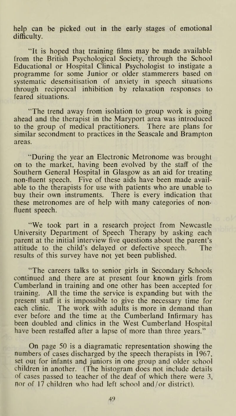 help can be picked out in the early stages of emotional difficulty. “It is hoped that training films may be made available from the British Psychological Society, through the School Educational or Hospital Clinical Psychologist to instigate a programme for some Junior or older stammerers based on systematic desensitisation of anxiety in speech situations through reciprocal inhibition by relaxation responses to feared situations. “The trend away from isolation to group work is going ahead and the therapist in the Maryport area was introduced to the group of medical practitioners. There are plans for similar secondment to practices in the Seascale and Brampton areas. “During the year an Electronic Metronome was brought on to the market, having been evolved by the staff of the Southern General Hospital in Glasgow as an aid for treating non-fluent speech. Five of these aids have been made avail- able to the therapists for use with patients who are unable to buy their own instruments. There is every indication that these metronomes are of help with many categories of non- fluent speech. “We took part in a research project from Newcastle University Department of Speech Therapy by asking each parent at the initial interview five questions about the parent’s attitude to the child’s delayed or defective speech. The results of this survey have not yet been published. “The careers talks to senior girls in Secondary Schools continued and there are at present four known girls from Cumberland in training and one other has been accepted for training. All the time the service is expanding but with the present staff it is impossible to give the necessary time for each clinic. The work with adults is more in demand than ever before and the time at the Cumberland Infirmary has been doubled and clinics in the West Cumberland Hospital have been restaffed after a lapse of more than three years.” On page 50 is a diagramatic representation showing the numbers of cases discharged by the speech therapists in 1967, set out for infants and juniors in one group and older school children in another. (The histogram does not include details of cases passed to teacher of the deaf of which (here were 3, Dor of 17 children who had left school and/or district).