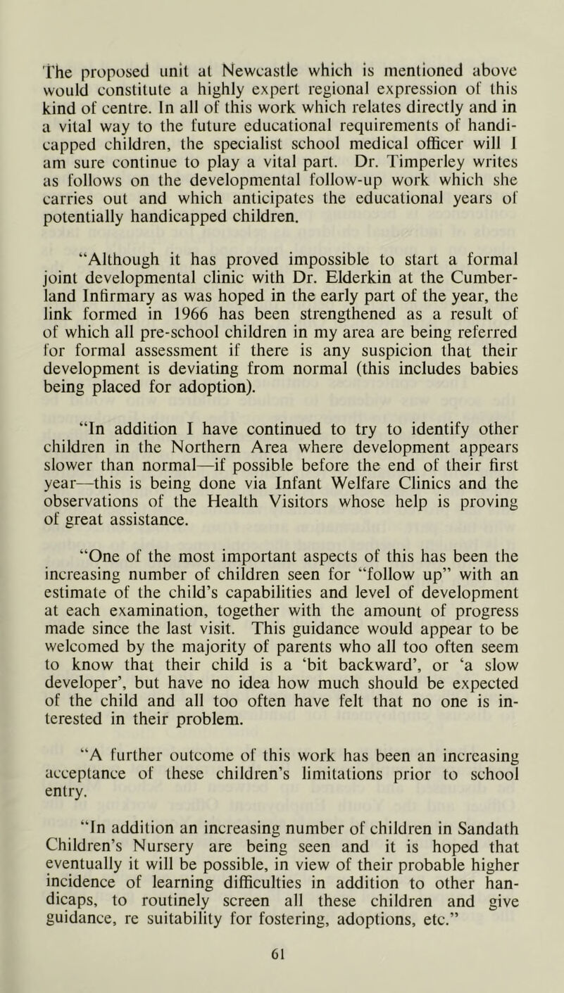 The proposed unit al Newcastle which is mentioned above would constitute a highly expert regional expression of this kind of centre. In all of this work which relates directly and in a vital way to the future educational requirements of handi- capped children, the specialist school medical officer will I am sure continue to play a vital part. Dr. Timperley writes as follows on the developmental follow-up work which she carries out and which anticipates the educational years of potentially handicapped children. “Although it has proved impossible to start a formal joint developmental clinic with Dr. Elderkin at the Cumber- land Infirmary as was hoped in the early part of the year, the link formed in 1966 has been strengthened as a result of of which all pre-school children in my area are being referred for formal assessment if there is any suspicion that their development is deviating from normal (this includes babies being placed for adoption). “In addition I have continued to try to identify other children in the Northern Area where development appears slower than normal—if possible before the end of their first year—this is being done via Infant Welfare Clinics and the observations of the Health Visitors whose help is proving of great assistance. “One of the most important aspects of this has been the increasing number of children seen for “follow up” with an estimate of the child’s capabilities and level of development at each examination, together with the amount of progress made since the last visit. This guidance would appear to be welcomed by the majority of parents who all too often seem to know that their child is a ‘bit backward’, or ‘a slow developer’, but have no idea how much should be expected of the child and all too often have felt that no one is in- terested in their problem. “A further outcome of this work has been an increasing acceptance of these children’s limitations prior to school entry. “In addition an increasing number of children in Sandath Children’s Nursery are being seen and it is hoped that eventually it will be possible, in view of their probable higher incidence of learning difficulties in addition to other han- dicaps, to routinely screen all these children and give guidance, re suitability for fostering, adoptions, etc.”