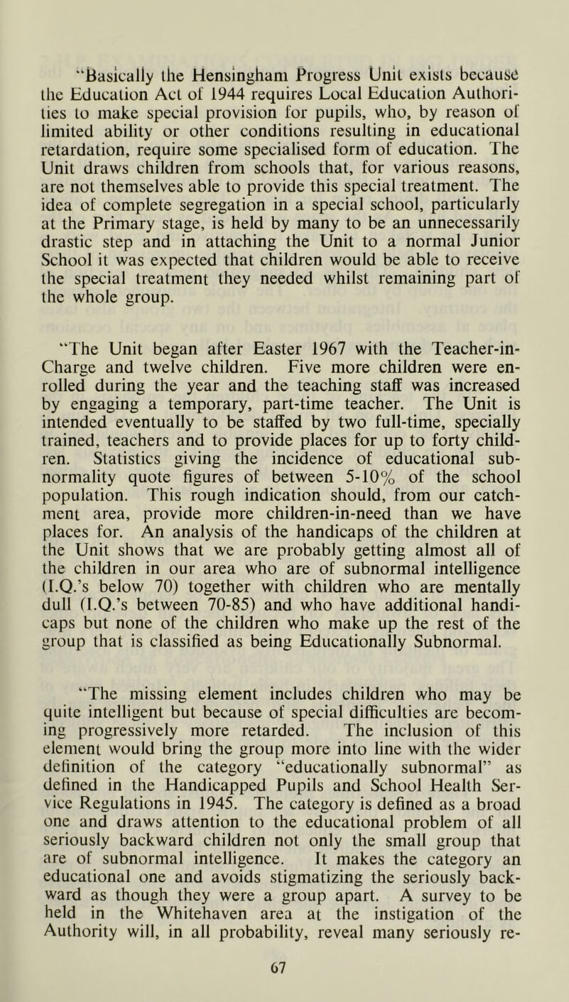 “Basically the Hensingham Progress Unit exists because the Education Act of 1944 requires Local Education Authori- ties to make special provision for pupils, who, by reason of limited ability or other conditions resulting in educational retardation, require some specialised form of education. The Unit draws children from schools that, for various reasons, are not themselves able to provide this special treatment. The idea of complete segregation in a special school, particularly at the Primary stage, is held by many to be an unnecessarily drastic step and in attaching the Unit to a normal Junior School it was expected that children would be able to receive the special treatment they needed whilst remaining part of the whole group. “The Unit began after Easter 1967 with the Teacher-in- Charge and twelve children. Five more children were en- rolled during the year and the teaching staff was increased by engaging a temporary, part-time teacher. The Unit is intended eventually to be staffed by two full-time, specially trained, teachers and to provide places for up to forty child- ren. Statistics giving the incidence of educational sub- normality quote figures of between 5-10% of the school population. This rough indication should, from our catch- ment area, provide more children-in-need than we have places for. An analysis of the handicaps of the children at the Unit shows that we are probably getting almost all of the children in our area who are of subnormal intelligence (I.Q.’s below 70) together with children who are mentally dull (I.Q.’s between 70-85) and who have additional handi- caps but none of the children who make up the rest of the group that is classified as being Educationally Subnormal. “The missing element includes children who may be quite intelligent but because of special difficulties are becom- ing progressively more retarded. The inclusion of this element would bring the group more into line with the wider definition of the category “educationally subnormal” as defined in the Handicapped Pupils and School Health Ser- vice Regulations in 1945. The category is defined as a broad one and draws attention to the educational problem of all seriously backward children not only the small group that are of subnormal intelligence. It makes the category an educational one and avoids stigmatizing the seriously back- ward as though they were a group apart. A survey to be held in the Whitehaven area at the instigation of the Authority will, in all probability, reveal many seriously re-