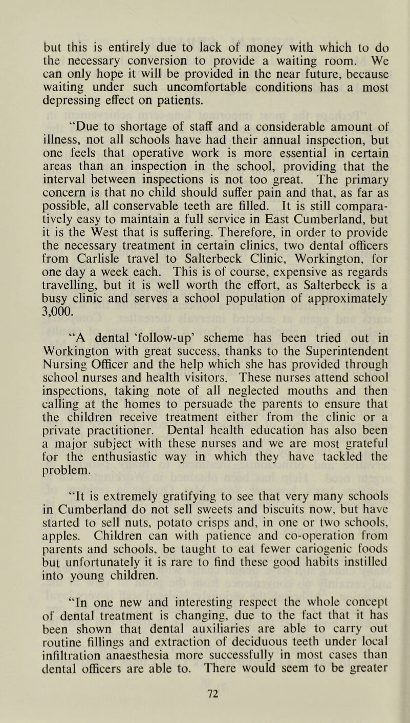but this is entirely due to lack of money with which to do the necessary conversion to provide a waiting room. We can only hope it will be provided in the near future, because waiting under such uncomfortable conditions has a most depressing effect on patients. “Due to shortage of staff and a considerable amount of illness, not all schools have had their annual inspection, but one feels that operative work is more essential in certain areas than an inspection in the school, providing that the interval between inspections is not too great. The primary concern is that no child should suffer pain and that, as far as possible, all conservable teeth are filled. It is still compara- tively easy to maintain a full service in East Cumberland, but it is the West that is suffering. Therefore, in order to provide the necessary treatment in certain clinics, two dental officers from Carlisle travel to Salterbeck Clinic, Workington, for one day a week each. This is of course, expensive as regards travelling, but it is well worth the effort, as Salterbeck is a busy clinic and serves a school population of approximately 3,000. “A dental ‘follow-up’ scheme has been tried out in Workington with great success, thanks to the Superintendent Nursing Officer and the help which she has provided through school nurses and health visitors. These nurses attend school inspections, taking note of all neglected mouths and then calling at the homes to persuade the parents to ensure that the children receive treatment either from the clinic or a private practitioner. Dental health education has also been a major subject with these nurses and we are most grateful for the enthusiastic way in which they have tackled the problem. “It is extremely gratifying to see that very many schools in Cumberland do not sell sweets and biscuits now, but have started to sell nuts, potato crisps and, in one or two schools, apples. Children can with patience and co-operation from parents and schools, be taught to eat fewer cariogenic foods but unfortunately it is rare to find these good habits instilled into young children. “In one new and interesting respect the whole concept of dental treatment is changing, due to the fact that it has been shown that dental auxiliaries are able to carry out routine fillings and extraction of deciduous teeth under local infiltration anaesthesia more successfully in most cases than dental officers are able to. There would seem to be greater