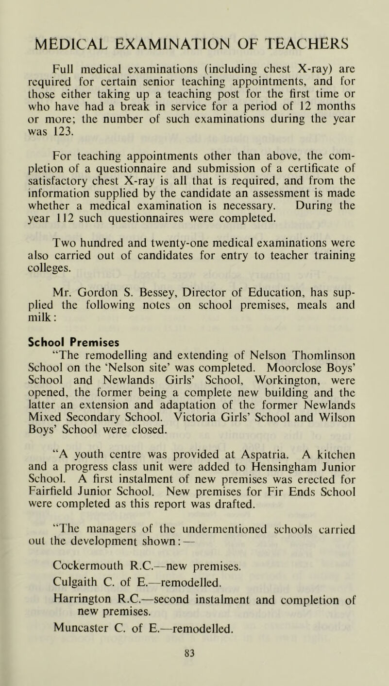 MEDICAL EXAMINATION OF TEACHERS Full medical examinations (including chest X-ray) are required for certain senior teaching appointments, and for those either taking up a teaching post for the first time or who have had a break in service for a period of 12 months or more; the number of such examinations during the year was 123. For teaching appointments other than above, the com- pletion of a questionnaire and submission of a certificate of satisfactory chest X-ray is all that is required, and from the information supplied by the candidate an assessment is made whether a medical examination is necessary. During the year 112 such questionnaires were completed. Two hundred and twenty-one medical examinations were also carried out of candidates for entry to teacher training colleges. Mr. Gordon S. Bessey, Director of Education, has sup- plied the following notes on school premises, meals and milk: School Premises “The remodelling and extending of Nelson Thomlinson School on the ‘Nelson site’ was completed. Moorclose Boys’ School and Newlands Girls’ School, Workington, were opened, the former being a complete new building and the latter an extension and adaptation of the former Newlands Mixed Secondary School. Victoria Girls’ School and Wilson Boys’ School were closed. “A youth centre was provided at Aspatria. A kitchen and a progress class unit were added to Hensingham Junior School. A first instalment of new premises was erected for Fairfield Junior School. New premises for Fir Ends School were completed as this report was drafted. The managers of the undermentioned schools carried out the development shown: — Cockermouth R.C.—new premises. Culgaith C. of E.—remodelled. Harrington R.C.—second instalment and completion of new premises. Muneaster C. of E.—remodelled.