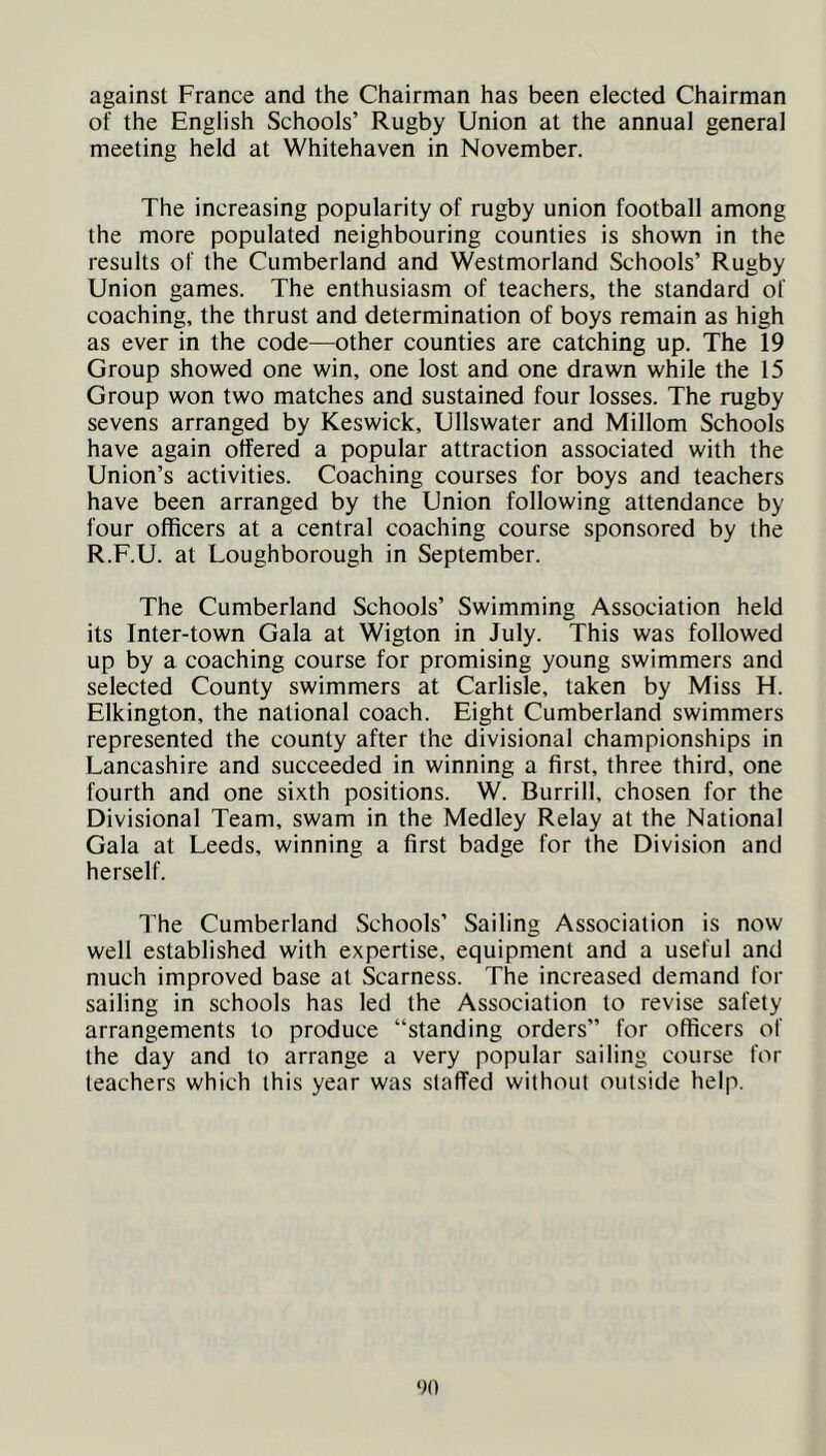 against France and the Chairman has been elected Chairman of the English Schools’ Rugby Union at the annual general meeting held at Whitehaven in November. The increasing popularity of rugby union football among the more populated neighbouring counties is shown in the results of the Cumberland and Westmorland Schools’ Rugby Union games. The enthusiasm of teachers, the standard of coaching, the thrust and determination of boys remain as high as ever in the code—other counties are catching up. The 19 Group showed one win, one lost and one drawn while the 15 Group won two matches and sustained four losses. The rugby sevens arranged by Keswick, Ullswater and Millom Schools have again offered a popular attraction associated with the Union’s activities. Coaching courses for boys and teachers have been arranged by the Union following attendance by four officers at a central coaching course sponsored by the R.F.U. at Loughborough in September. The Cumberland Schools’ Swimming Association held its Inter-town Gala at Wigton in July. This was followed up by a coaching course for promising young swimmers and selected County swimmers at Carlisle, taken by Miss H. Elkington, the national coach. Eight Cumberland swimmers represented the county after the divisional championships in Lancashire and succeeded in winning a first, three third, one fourth and one sixth positions. W. Burrill, chosen for the Divisional Team, swam in the Medley Relay at the National Gala at Leeds, winning a first badge for the Division and herself. The Cumberland Schools’ Sailing Association is now well established with expertise, equipment and a useful and much improved base at Scarness. The increased demand for sailing in schools has led the Association to revise safety arrangements to produce “standing orders” for officers of the day and to arrange a very popular sailing course for teachers which this year was staffed without outside help.