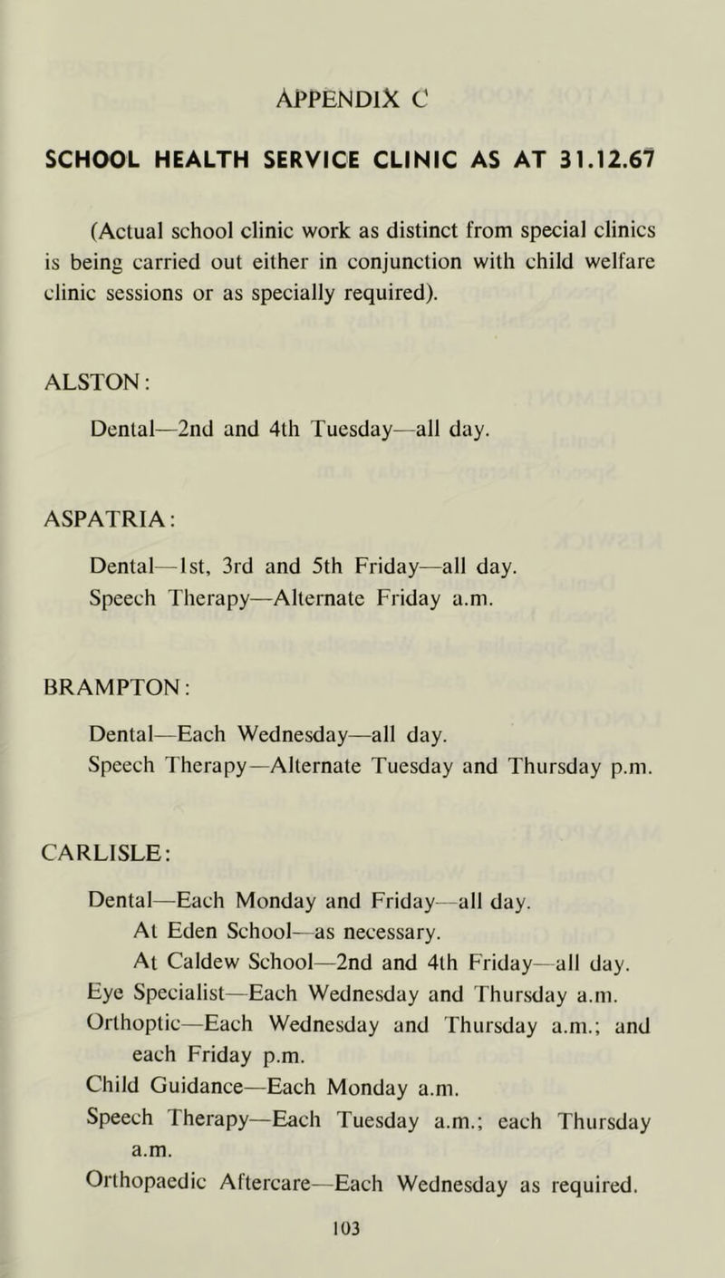 Appendix C SCHOOL HEALTH SERVICE CLINIC AS AT 31.12.67 (Actual school clinic work as distinct from special clinics is being carried out either in conjunction with child welfare clinic sessions or as specially required). ALSTON: Dental—2nd and 4th Tuesday—all day. ASPATR1A: Dental—1st, 3rd and 5th Friday—all day. Speech Therapy—Alternate Friday a.m. BRAMPTON: Dental—Each Wednesday—all day. Speech Therapy—Alternate Tuesday and Thursday p.m. CARLISLE: Dental—Each Monday and Friday—all day. At Eden School—as necessary. At Caldew School—2nd and 4th Friday—all day. Eye Specialist—Each Wednesday and Thursday a.m. Orthoptic—Each Wednesday and Thursday a.m.; and each Friday p.m. Child Guidance—Each Monday a.m. Speech Therapy—Each Tuesday a.m.; each Thursday a.m. Orthopaedic Aftercare—Each Wednesday as required.