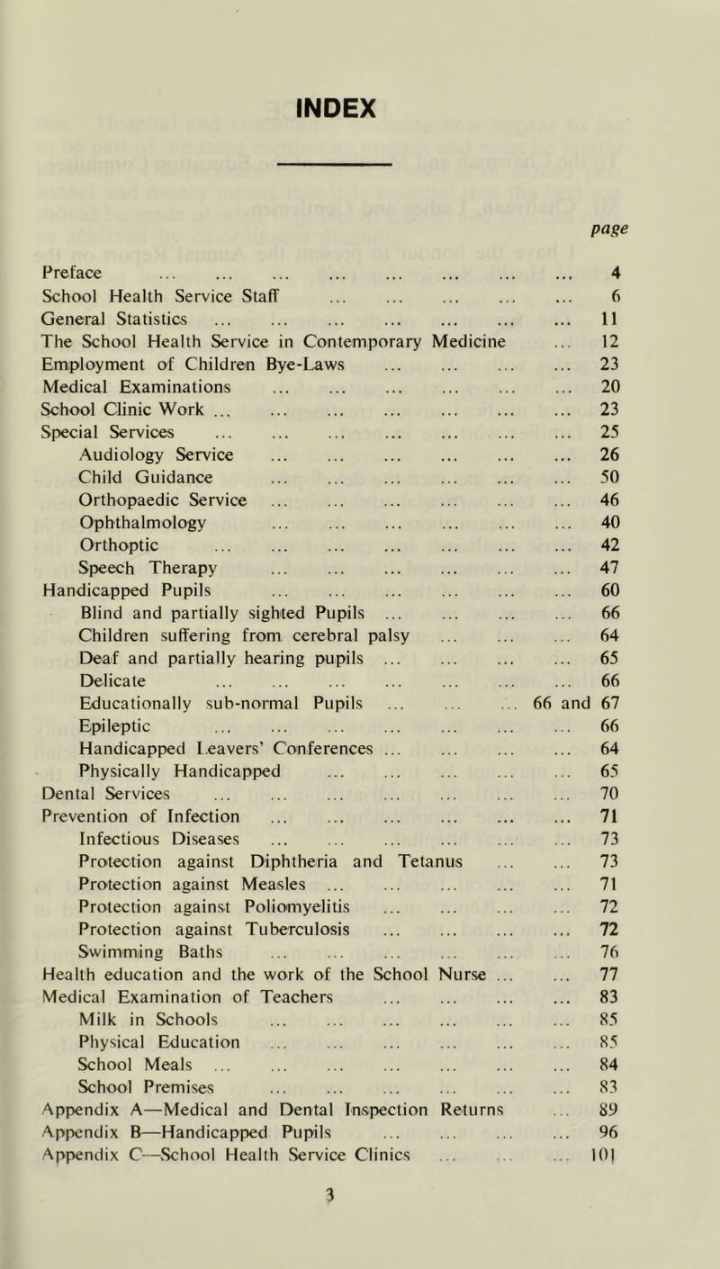 INDEX page Preface 4 School Health Service Staff 6 General Statistics ... 11 The School Health Service in Contemporary Medicine 12 Employment of Children Bye-I^ws ... 23 Medical Examinations . . . ... 20 School Clinic Work ... ... 23 Special Services . . . ... 25 Audiology Service .. . ... 26 Child Guidance ... 50 Orthopaedic Service ... 46 Ophthalmology ... 40 Orthoptic ... 42 Speech Therapy ... 47 Handicapped Pupils ... 60 Blind and partially sighted Pupils ... ... 66 Children suffering from cerebral palsy ... 64 Deaf and partially hearing pupils ... ... 65 Delicate ... 66 Educationally sub-normal Pupils 66 and 67 Epileptic ... 66 Handicapped leavers’ Conferences ... ... 64 Physically Handicapped ... 65 Dental Services ... 70 Prevention of Infection ... 71 Infectious Diseases ... 73 Protection against Diphtheria and Tetanus ... 73 Protection against Measles ... 71 Protection against Poliomyelitis ... 72 Protection against Tuberculosis ... 72 Swimming Baths ... 76 Health education and the work of the School Nurse ... 77 Medical Examination of Teachers ... 83 Milk in Schools ... 85 Physical Education 85 School Meals ... 84 School Premises 83 Appendix A—Medical and Dental Inspection Returns ... 89 Appendix B—Handicapped Pupils Appendix C—School Health Service Clinics ... 96 ... 10)