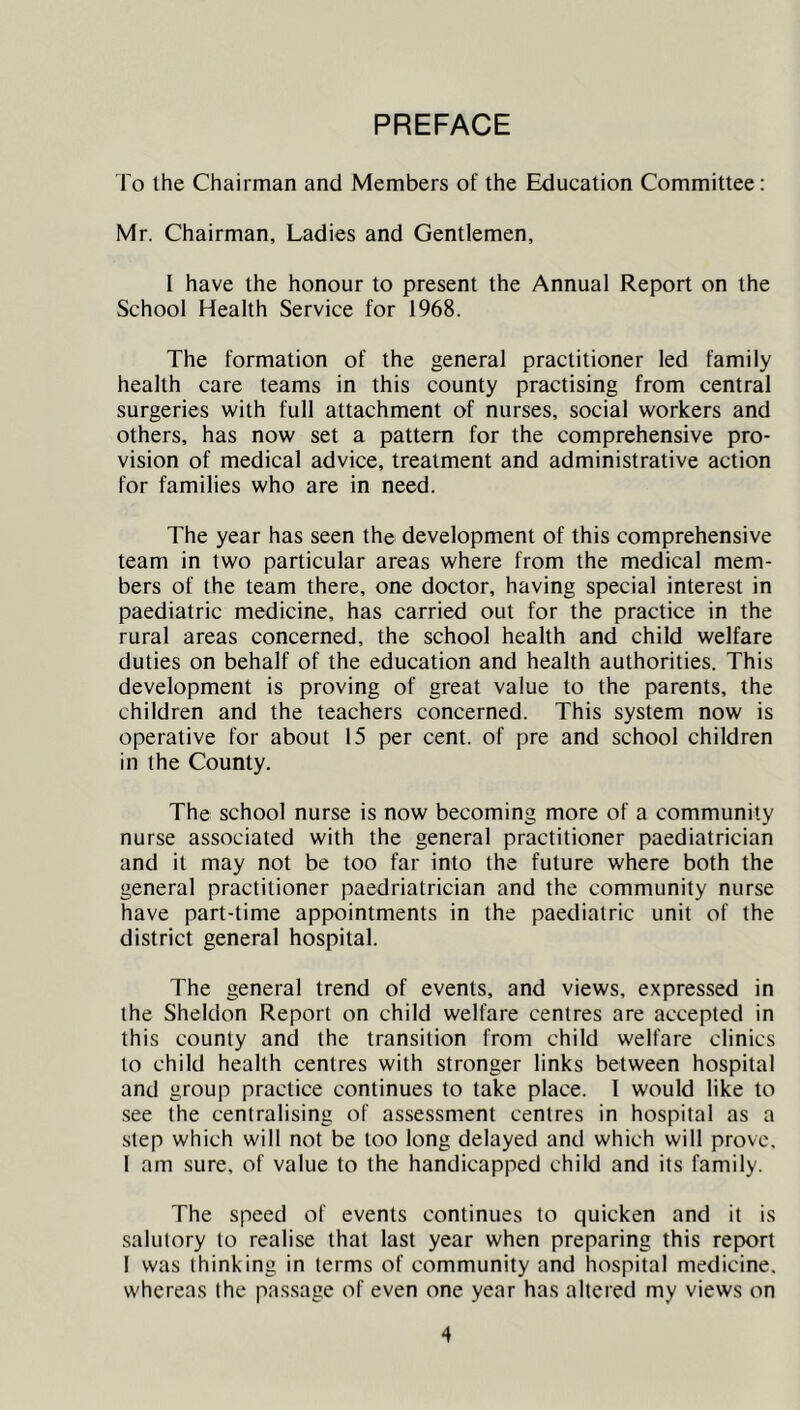 PREFACE fo the Chairman and Members of the Education Committee: Mr. Chairman, Ladies and Gentlemen, I have the honour to present the Annual Report on the School Health Service for 1968. The formation of the general practitioner led family health care teams in this county practising from central surgeries with full attachment of nurses, social workers and others, has now set a pattern for the comprehensive pro- vision of medical advice, treatment and administrative action for families who are in need. The year has seen the development of this comprehensive team in two particular areas where from the medical mem- bers of the team there, one doctor, having special interest in paediatric medicine, has carried out for the practice in the rural areas concerned, the school health and child welfare duties on behalf of the education and health authorities. This development is proving of great value to the parents, the children and the teachers concerned. This system now is operative for about 15 per cent, of pre and school children in the County. The school nurse is now becoming more of a community nurse associated with the general practitioner paediatrician and it may not be too far into the future where both the general practitioner paedriatrician and the community nurse have part-time appointments in the paediatric unit of the district general hospital. The general trend of events, and views, expressed in the Sheldon Report on child welfare centres are accepted in this county and the transition from child welfare clinics to child health centres with stronger links between hospital and group practice continues to take place. I would like to see the centralising of assessment centres in hospital as a step which will not be too long delayed and which will prove. 1 am sure, of value to the handicapped child and its family. The speed of events continues to quicken and it is salutory to realise that last year when preparing this report I was thinking in terms of community and hospital medicine, whereas the passage of even one year has altered my views on