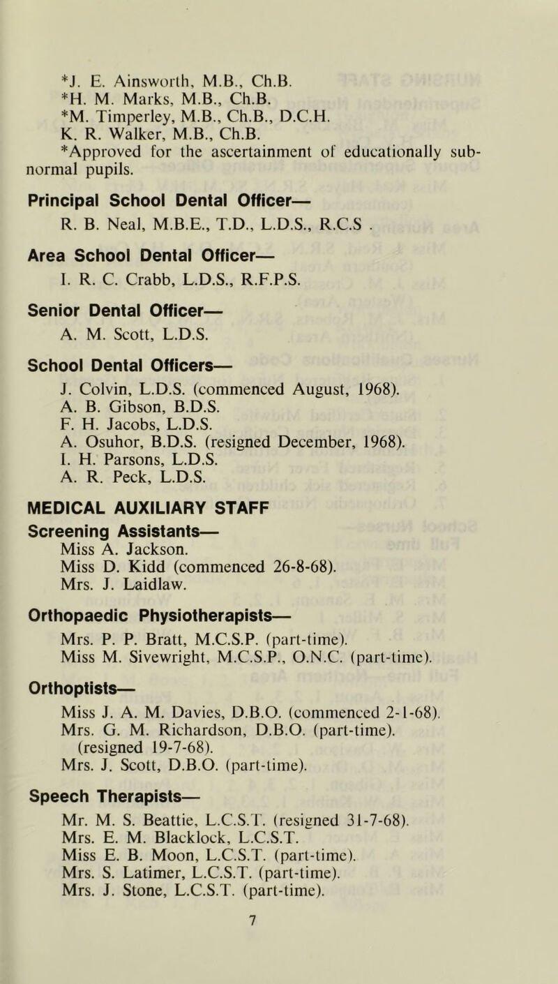 *J. E. Ainsworth, M.B., Ch.B. =^H. M. Marks, M.B., Ch.B. *M. Timperley, M.B., Ch.B., D.C.H. K. R. Walker, M.B., Ch.B. *Approved for the ascertainment of educationally sub- normal pupils. Principal School Dental Officer— R. B. Neal, M.B.E., T.D., L.D.S., R.C.S . Area School Dental Officer— I. R. C. Crabb, L.D.S., R.F.P.S. Senior Dental Officer— A. M. Scott, L.D.S. School Dental Officers— J. Colvin, L.D.S. (commenced August, 1968). A. B. Gibson, B.D.S. F. H. Jacobs, L.D.S. A. Osuhor, B.D.S. (resigned December, 1968). 1. H. Parsons, L.D.S. A. R. Peck, L.D.S. MEDICAL AUXILIARY STAFF Screening Assistants— Miss A. Jackson. Miss D. Kidd (commenced 26-8-68). Mrs. J. Laidlaw. Orthopaedic Physiotherapists— Mrs. P. P. Bratt, M.C.S.P. (part-time). Miss M. Sivewright, M.C.S.P., O.N.C. (part-time). Orthoptists— Miss J. A. M. Davies, D.B.O. (commenced 2-1-68). Mrs. G. M. Richardson, D.B.O. (part-time). (resigned 19-7-68). Mrs. J. Scott, D.B.O. (part-time). Speech Therapists— Mr. M. S. Beattie, L.C.S.T. (resigned 31-7-68). Mrs. E. M. Blacklock, L.C.S.T. Miss E. B. Moon, L.C.S.T. (part-time). Mrs. S. Latimer, L.C.S.T. (part-time). Mrs. J. Stone, L.C.S.T. (part-time).