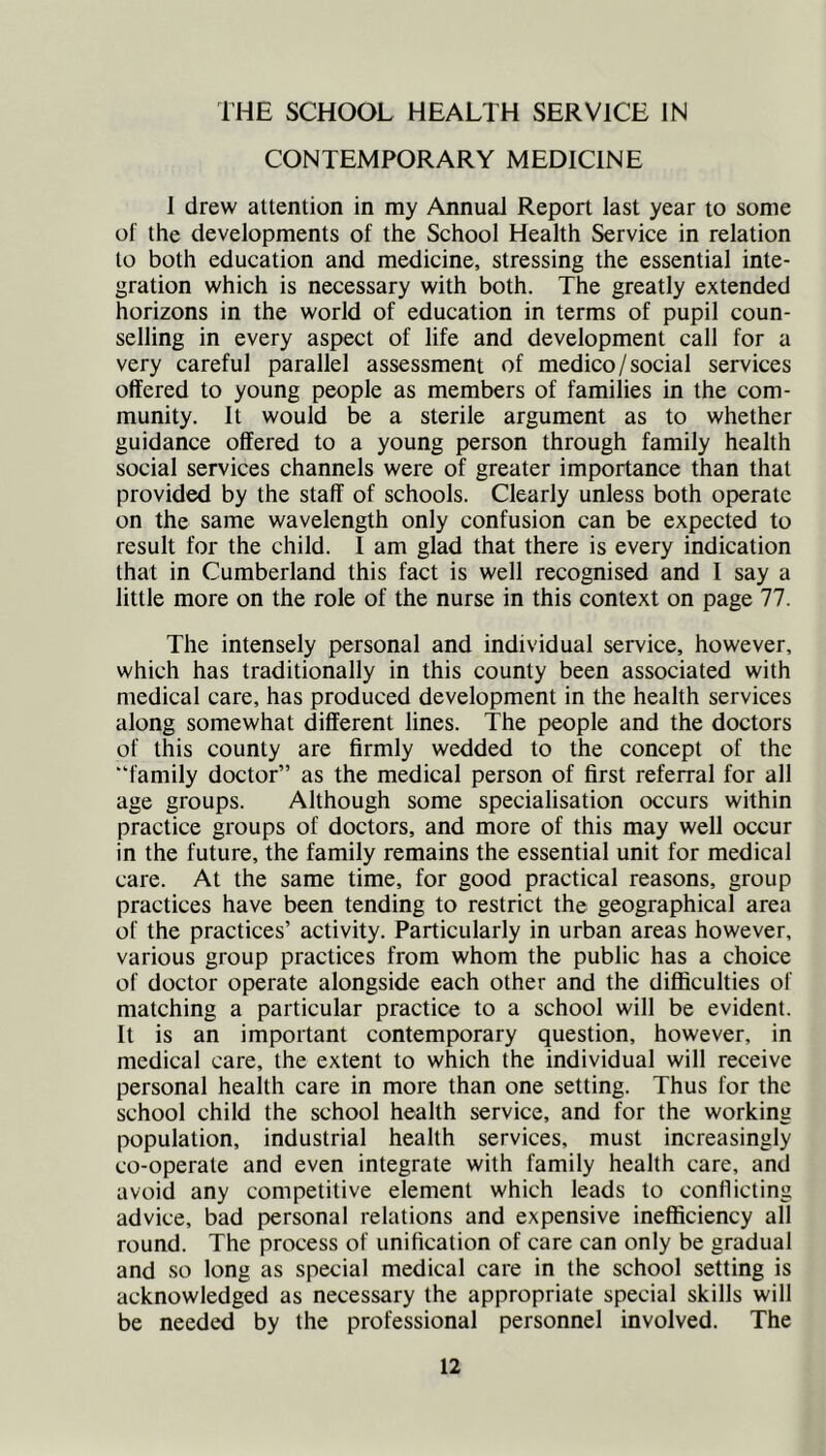 I’HE SCHOOL HEALTH SERVICE IN CONTEMPORARY MEDICINE 1 drew attention in my Annual Report last year to some of the developments of the School Health Service in relation to both education and medicine, stressing the essential inte- gration which is necessary with both. The greatly extended horizons in the world of education in terms of pupil coun- selling in every aspect of life and development call for a very careful parallel assessment of medico / social services offered to young people as members of families in the com- munity. It would be a sterile argument as to whether guidance offered to a young person through family health social services channels were of greater importance than that provided by the staff of schools. Clearly unless both operate on the same wavelength only confusion can be expected to result for the child. I am glad that there is every indication that in Cumberland this fact is well recognised and I say a little more on the role of the nurse in this context on page 77. The intensely personal and individual service, however, which has traditionally in this county been associated with medical care, has produced development in the health services along somewhat different lines. The people and the doctors of this county are firmly wedded to the concept of the “family doctor” as the medical person of first referral for all age groups. Although some specialisation occurs within practice groups of doctors, and more of this may well occur in the future, the family remains the essential unit for medical care. At the same time, for good practical reasons, group practices have been tending to restrict the geographical area of the practices’ activity. Particularly in urban areas however, various group practices from whom the public has a choice of doctor operate alongside each other and the difficulties of matching a particular practice to a school will be evident. It is an important contemporary question, however, in medical care, the extent to which the individual will receive personal health care in more than one setting. Thus for the school child the school health service, and for the working population, industrial health services, must increasingly co-operate and even integrate with family health care, and avoid any competitive element which leads to conflicting advice, bad personal relations and expensive inefficiency all round. The process of unification of care can only be gradual and so long as special medical care in the school setting is acknowledged as necessary the appropriate special skills will be needed by the professional personnel involved. The