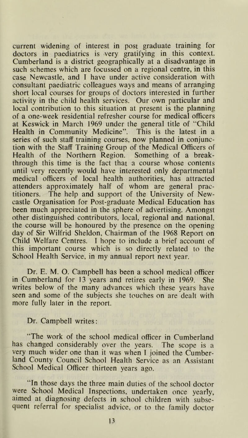 current widening of interest in post graduate training for doctors in paediatrics is very gratifying in this context. Cumberland is a district geographically at a disadvantage in such schemes which are focussed on a regional centre, in this case Newcastle, and I have under active consideration with consultant paediatric colleagues ways and means of arranging short local courses for groups of doctors interested in further activity in the child health services. Our own particular and local contribution to this situation at present is the planning of a one-week residential refresher course for medical officers at Keswick in March 1969 under the general title of “Child Health in Community Medicine”. This is the latest in a series of such staff training courses, now planned in conjunc- tion with the Staff Training Group of the Medical Officers of Health of the Northern Region. Something of a break- through this time is the fact that a course whose contents until very recently would have interested only departmental medical officers of local health authorities, has attracted attenders approximately half of whom are general prac- titioners. The help and support of the University of New- castle Organisation for Post-graduate Medical Education has been much appreciated in the sphere of advertising. Amongst other distinguished contributors, local, regional and national, the course will be honoured by the presence on the opening day of Sir Wilfrid Sheldon, Chairman of the 1968 Report on Child Welfare Centres. I hope to include a brief account of this important course which is so directly related to the School Health Service, in my annual report next year. Dr. E. M. O. Campbell has been a school medical officer in Cumberland for 13 years and retires early in 1969. She writes below of the many advances which these years have seen and some of the subjects she touches on are dealt with more fully later in the report. Dr. Campbell writes: “The work of the school medical officer in Cumberland has changed considerably over the years. The scope is a very much wider one than it was when 1 joined the Cumber- land County Council School Health Service as an Assistant School Medical Officer thirteen years ago. “In those days the three main duties of the school doctor were School Medical Inspections, undertaken once yearly, aimed at diagnosing defects in school children with subse- quent referral for specialist advice, or to the family doctor