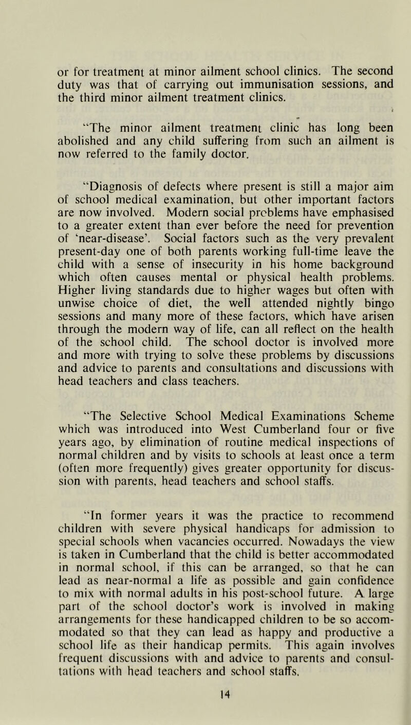 or for treatment at minor ailment school clinics. The second duty was that of carrying out immunisation sessions, and the third minor ailment treatment clinics. i “The minor ailment treatment clinic has long been abolished and any child suflfering from such an ailment is now referred to the family doctor. “Diagnosis of defects where present is still a major aim of school medical examination, but other important factors are now involved. Modern social problems have emphasised to a greater extent than ever before the need for prevention of ‘near-disease’. Social factors such as the very prevalent present-day one of both parents working full-time leave the child with a sense of insecurity in his home background which often causes mental or physical health problems. Higher living standards due to higher wages but often with unwise choice of diet, the well attended nightly bingo sessions and many more of these factors, which have arisen through the modern way of life, can all reflect on the health of the school child. The school doctor is involved more and more with trying to solve these problems by discussions and advice to parents and consultations and discussions with head teachers and class teachers. “The Selective School Medical Examinations Scheme which was introduced into West Cumberland four or five years ago, by elimination of routine medical inspections of normal children and by visits to schools at least once a term (often more frequently) gives greater opportunity for discus- sion with parents, head teachers and school staffs. “In former years it was the practice to recommend children with severe physical handicaps for admission to special schools when vacancies occurred. Nowadays the view is taken in Cumberland that the child is better accommodated in normal school, if this can be arranged, so that he can lead as near-normal a life as possible and gain confidence to mix with normal adults in his post-school future. A large part of the school doctor’s work is involved in making arrangements for these handicapped children to be so accom- modated so that they can lead as happy and productive a school life as their handicap permits. This again involves frequent discussions with and advice to parents and consul- tations with head teachers and school staffs. H