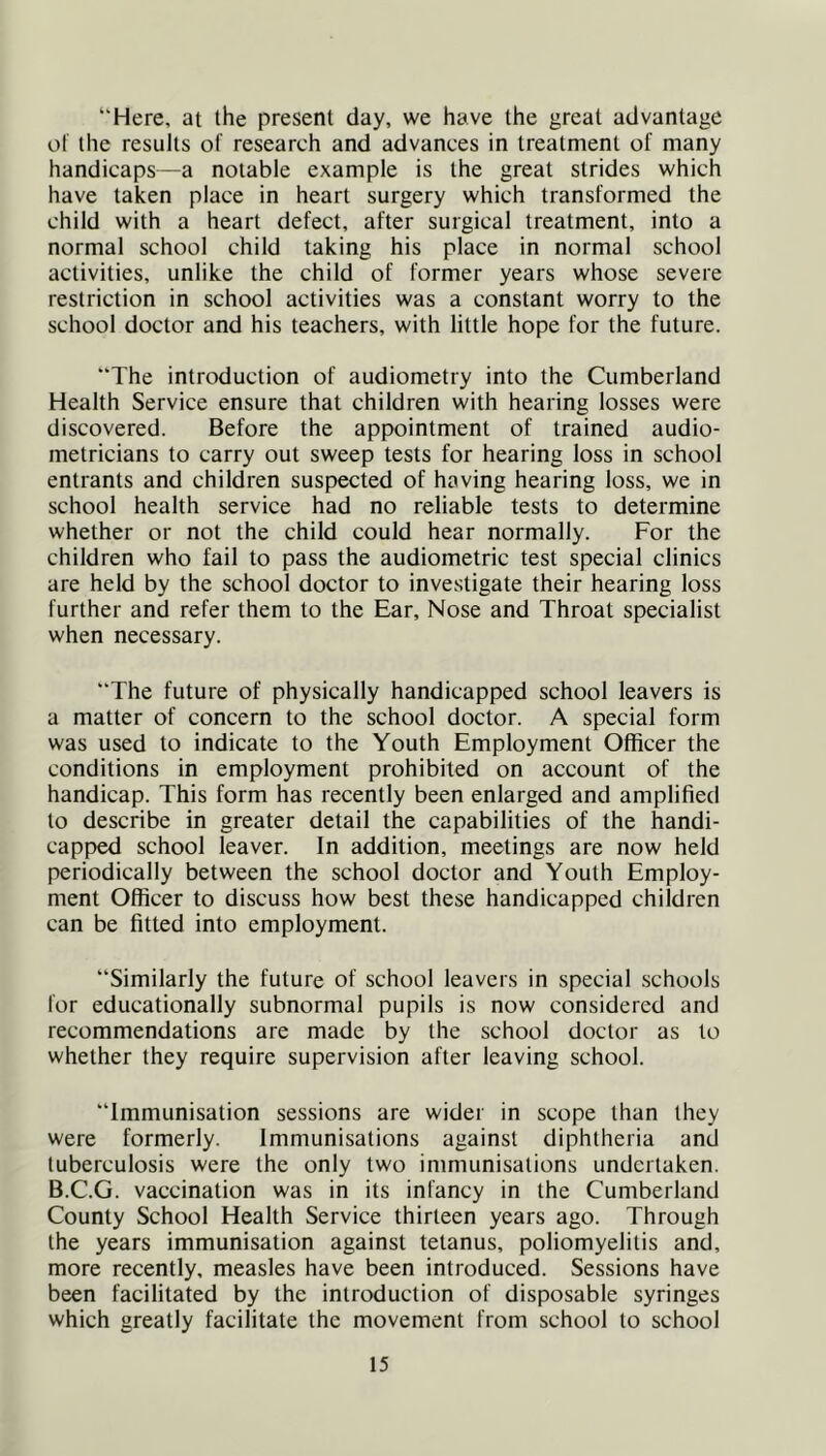 “Here, at the present day, we have the great advantage ot the results of research and advances in treatment of many handicaps—a notable example is the great strides which have taken place in heart surgery which transformed the child with a heart defect, after surgical treatment, into a normal school child taking his place in normal school activities, unlike the child of former years whose severe restriction in school activities was a constant worry to the school doctor and his teachers, with little hope for the future. The introduction of audiometry into the Cumberland Health Service ensure that children with hearing losses were discovered. Before the appointment of trained audio- metricians to carry out sweep tests for hearing loss in school entrants and children suspected of having hearing loss, we in school health service had no reliable tests to determine whether or not the child could hear normally. For the children who fail to pass the audiometric test special clinics are held by the school doctor to investigate their hearing loss further and refer them to the Ear, Nose and Throat specialist when necessary. The future of physically handicapped school leavers is a matter of concern to the school doctor. A special form was used to indicate to the Youth Employment Officer the conditions in employment prohibited on account of the handicap. This form has recently been enlarged and amplified to describe in greater detail the capabilities of the handi- capped school leaver. In addition, meetings are now held periodically between the school doctor and Youth Employ- ment Officer to discuss how best these handicapped children can be fitted into employment. Similarly the future of school leavers in special schools for educationally subnormal pupils is now considered and recommendations are made by the school doctor as to whether they require supervision after leaving school. Immunisation sessions are wider in scope than they were formerly. Immunisations against diphtheria and tuberculosis were the only two immunisations undertaken. B.C.G. vaccination was in its infancy in the Cumberland County School Health Service thirteen years ago. Through the years immunisation against tetanus, poliomyelitis and, more recently, measles have been introduced. Sessions have been facilitated by the introduction of disposable syringes which greatly facilitate the movement from school to school