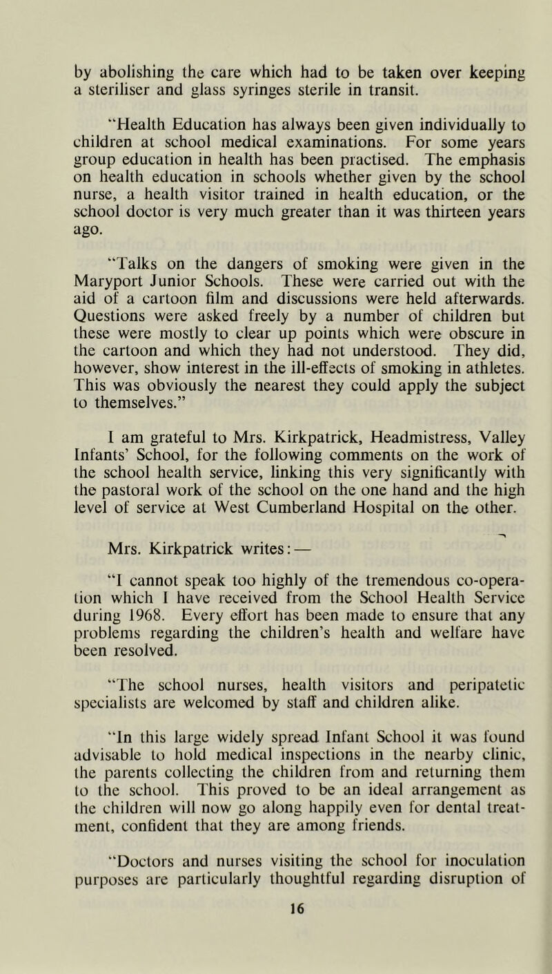by abolishing the care which had to be taken over keeping a steriliser and glass syringes sterile in transit. “Health Education has always been given individually to children at school medical examinations. For some years group education in health has been practised. The emphasis on health education in schools whether given by the school nurse, a health visitor trained in health education, or the school doctor is very much greater than it was thirteen years ago. Talks on the dangers of smoking were given in the Maryport Junior Schools. These were carried out with the aid of a cartoon film and discussions were held afterwards. Questions were asked freely by a number of children but these were mostly to clear up points which were obscure in the cartoon and which they had not understood. They did, however, show interest in the ill-effects of smoking in athletes. This was obviously the nearest they could apply the subject to themselves.” I am grateful to Mrs. Kirkpatrick, Headmistress, Valley Infants’ School, for the following comments on the work of the school health service, linking this very significantly with the pastoral work of the school on the one hand and the high level of service at West Cumberland Hospital on the other. Mrs. Kirkpatrick writes; — “I cannot speak too highly of the tremendous co-opera- lion which 1 have received from the School Health Service during 1968. Every effort has been made to ensure that any problems regarding the children’s health and welfare have been resolved. “The school nurses, health visitors and peripatetic specialists are welcomed by staff and children alike. “In this large widely spread Infant School it was found advisable to hold medical inspections in the nearby clinic, the parents collecting the children from and returning them to the school. This proved to be an ideal arrangement as the children will now go along happily even for dental treat- ment, confident that they are among friends. “Doctors and nurses visiting the school for inoculation purposes are particularly thoughtful regarding disruption of