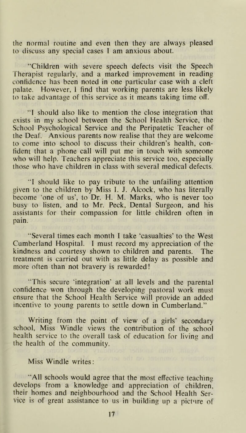 the normal routine and even then they are always pleased to discuss any special cases 1 am anxious about. “Children with severe speech defects visit the Speech Therapist regularly, and a marked improvement in reading confidence has been noted in one particular case with a cleft palate. However, 1 find that working parents are less likely to take advantage of this service as it means taking time olT. “I should also like to mention the close integration that exists in my school between the School Health Service, the School Psychological Service and the Peripatetic Teacher of the Deaf. Anxious parents now realise that they are welcome to come into school to discuss their children’s health, con- fident that a phone call will put me in touch with someone who will help. Teachers appreciate this service too, especially those who have children in class with several medical defects. “1 should like to pay tribute to the unfailing attention given to the children by Miss I. J. Alcock, who has literally become ‘one of us’, to Dr. H. M. Marks, who is never too busy to listen, and to Mr. Peck, Dental Surgeon, and his assistants for their compassion for little children often in pain. “Several times each month I take ‘casualties’ to the West Cumberland Hospital. I must record my appreciation of the kindness and courtesy shown to children and parents. The treatment is carried out with as little delay as possible and more often than not bravery is rewarded! “This secure ‘integration’ at all levels and the parental confidence won through the developing pastoral work must ensure that the School Health Service will provide an added incentive to young parents to settle down in Cumberland.” Writing from the point of view of a girls’ secondary school. Miss Windle views the contribution of the school health service to the overall task of education for living and the health of the community. Miss Windle writes: “All schools would agree that the most effective teaching develops from a knowledge and appreciation of children, their homes and neighbourhood and the School Health Ser- vice is of great assistance to us in building up a picture of