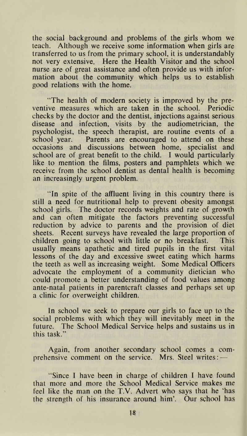 the social background and problems of the girls whom we teach. Although we receive some information when girls are transferred to us from the primary school, it is understandably not very extensive. Here the Health Visitor and the school nurse are of great assistance and often provide us with infor- mation about the community which helps us to establish good relations with the home. “The health of modern society is improved by the pre- ventive measures which are taken in the school. Periodic checks by the doctor and the dentist, injections against serious disease and infection, visits by the audiometrician, the psychologist, the speech therapist, are routine events of a school year. Parents are encouraged to attend on these occasions and discussions between home, specialist and school are of great benefit to the child. I would particularly like to mention the films, posters and pamphlets which we receive from the school dentist as dental health is becoming an increasingly urgent problem. “In spite of the affluent living in this country there is still a need for nutritional help to prevent obesity amongst school girls. The doctor records weights and rate of growth and can often mitigate the factors preventing successful reduction by advice to parents and the provision of diet sheets. Recent surveys have revealed the large proportion of children going to school with little or no breakfast. This usually means apathetic and tired pupils in the first vital lessons of the day and excessive sweet eating which harms the teeth as well as increasing weight. Some Medical Officers advocate the employment of a community dietician who could promote a better understanding of food values among ante-natal patients in parentcraft classes and perhaps set up a clinic for overweight children. In school we seek to prepare our girls to face up to the social problems with which they will inevitably meet in the future. The School Medical Service helps and sustains us in this task.” Again, from another secondary school comes a com- prehensive comment on the service. Mrs. Steel writes: — “Since I have been in charge of children I have found that more and more the School Medical Service makes me feel like the man on the T.V. Advert who says that he ‘has the strength of his insurance around him’. Our school has
