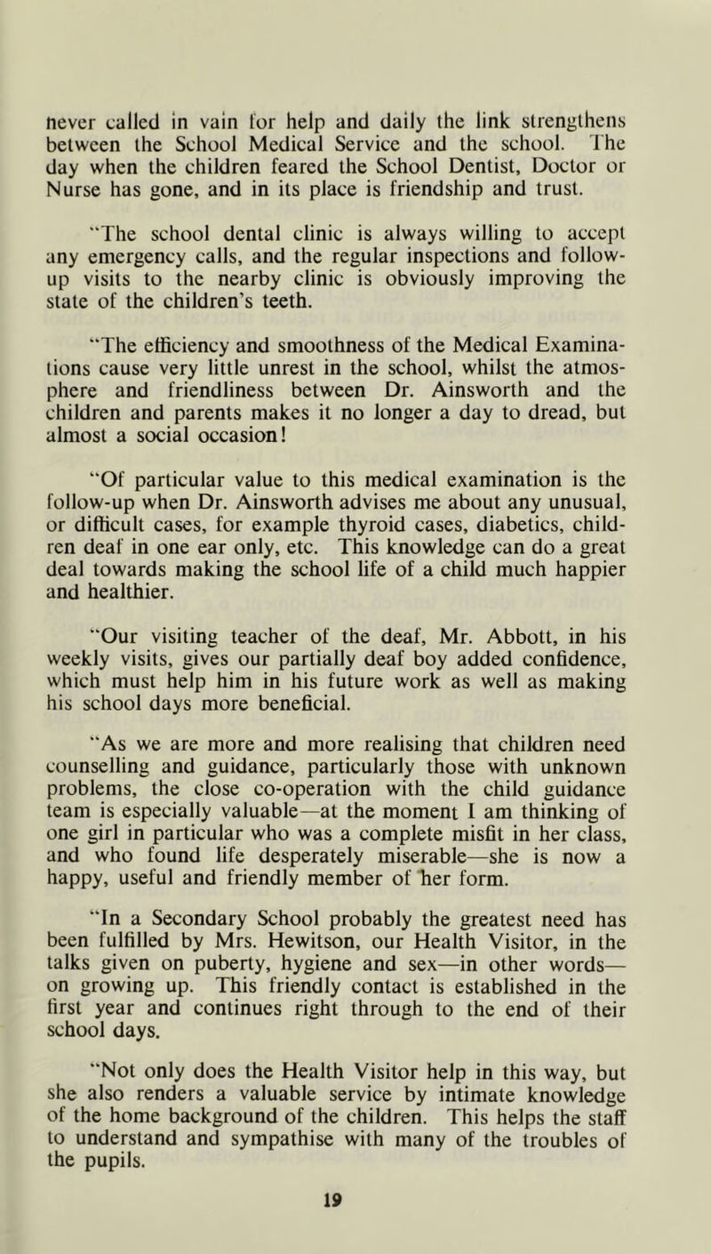 never called in vain tor help and daily the link strengthens between the School Medical Service and the school. The day when the children feared the School Dentist, Doctor or Nurse has gone, and in its place is friendship and trust. “The school dental clinic is always willing to accept any emergency calls, and the regular inspections and follow- up visits to the nearby clinic is obviously improving the state of the children’s teeth. The efficiency and smoothness of the Medical Examina- tions cause very little unrest in the school, whilst the atmos- phere and friendliness between Dr. Ainsworth and the children and parents makes it no longer a day to dread, but almost a social occasion! “Of particular value to this medical examination is the follow-up when Dr. Ainsworth advises me about any unusual, or difficult cases, for example thyroid cases, diabetics, child- ren deaf in one ear only, etc. This knowledge can do a great deal towards making the school life of a child much happier and healthier. “Our visiting teacher of the deaf, Mr. Abbott, in his weekly visits, gives our partially deaf boy added confidence, which must help him in his future work as well as making his school days more beneficial. “As we are more and more realising that children need counselling and guidance, particularly those with unknown problems, the close co-operation with the child guidance team is especially valuable—at the moment 1 am thinking of one girl in particular who was a complete misfit in her class, and who found life desperately miserable—she is now a happy, useful and friendly member of Tier form. “In a Secondary School probably the greatest need has been fulfilled by Mrs. Hewitson, our Health Visitor, in the talks given on puberty, hygiene and sex—in other words— on growing up. This friendly contact is established in the first year and continues right through to the end of their school days. “Not only does the Health Visitor help in this way, but she also renders a valuable service by intimate knowledge of the home background of the children. This helps the staff to understand and sympathise with many of the troubles of the pupils.