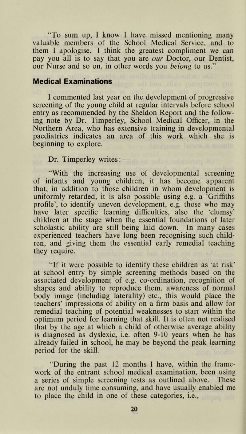 “To sum up, 1 know 1 liave missed mentioning many valuable members of the School Medical Service, and to them I apologise. 1 think the greatest compliment we can pay you all is to say that you are our Doctor, our Dentist, our Nurse and so on, in other words you belong to us.” Medical Examinations I commented last year on the development of progressive screening of the young child at regular intervals before school entry as recommended by the Sheldon Report and the follow- ing note by Dr. Timperley, School Medical Officer, in the Northern Area, who has extensive training in developmental paediatrics indicates an area of this work which she is beginning to explore. Dr. Timperley writes: — “With the increasing use of developmental screening of infants and young children, it has become apparent that, in addition to those children in whom development is uniformly retarded, it is also possible using e.g. a ‘Griffiths profile’, to identify uneven development, e.g. those who may have later specific learning difficulties, also the ‘clumsy’ children at the stage when the essential foundations of later scholastic ability are still being laid down. In many cases experienced teachers have long been recognising such child- ren, and giving them the essential early remedial teaching they require. “If it were possible to identify these children as ‘at risk’ at school entry by simple screening methods based on the associated development of e.g. co-ordination, recognition of shapes and ability to reproduce them, awareness of normal body image (including laterality) etc., this would place the teachers’ impressions of ability on a firm basis and allow for remedial teaching of potential weaknesses to start within the optimum period for learning that skill. It is often not realised that by the age at which a child of otherwise average ability is diagnosed as dyslexic, i.e. often 9-10 years when he has already failed in school, he may be beyond the peak learning period for the skill. “During the past 12 months 1 have, within the frame- work of the entrant school medical examination, been using a series of simple screening tests as outlined above. These are not unduly time consuming, and have usually enabled me to place the child in one of these categories, i.e..